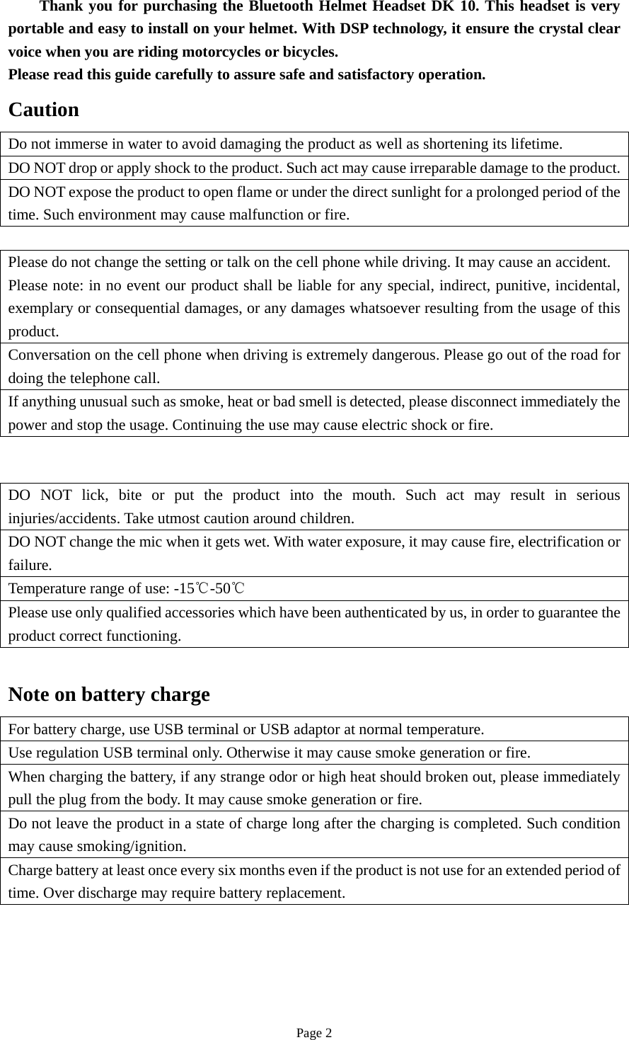 Page 2     Thank you for purchasing the Bluetooth Helmet Headset DK 10. This headset is very portable and easy to install on your helmet. With DSP technology, it ensure the crystal clear voice when you are riding motorcycles or bicycles. Please read this guide carefully to assure safe and satisfactory operation. Caution Do not immerse in water to avoid damaging the product as well as shortening its lifetime. DO NOT drop or apply shock to the product. Such act may cause irreparable damage to the product.DO NOT expose the product to open flame or under the direct sunlight for a prolonged period of the time. Such environment may cause malfunction or fire. Please do not change the setting or talk on the cell phone while driving. It may cause an accident. Please note: in no event our product shall be liable for any special, indirect, punitive, incidental, exemplary or consequential damages, or any damages whatsoever resulting from the usage of this product. Conversation on the cell phone when driving is extremely dangerous. Please go out of the road for doing the telephone call. If anything unusual such as smoke, heat or bad smell is detected, please disconnect immediately the power and stop the usage. Continuing the use may cause electric shock or fire. DO NOT lick, bite or put the product into the mouth. Such act may result in serious injuries/accidents. Take utmost caution around children. DO NOT change the mic when it gets wet. With water exposure, it may cause fire, electrification or failure. Temperature range of use: -15℃-50℃ Please use only qualified accessories which have been authenticated by us, in order to guarantee the product correct functioning. Note on battery charge For battery charge, use USB terminal or USB adaptor at normal temperature. Use regulation USB terminal only. Otherwise it may cause smoke generation or fire. When charging the battery, if any strange odor or high heat should broken out, please immediately pull the plug from the body. It may cause smoke generation or fire. Do not leave the product in a state of charge long after the charging is completed. Such condition may cause smoking/ignition. Charge battery at least once every six months even if the product is not use for an extended period of time. Over discharge may require battery replacement. 