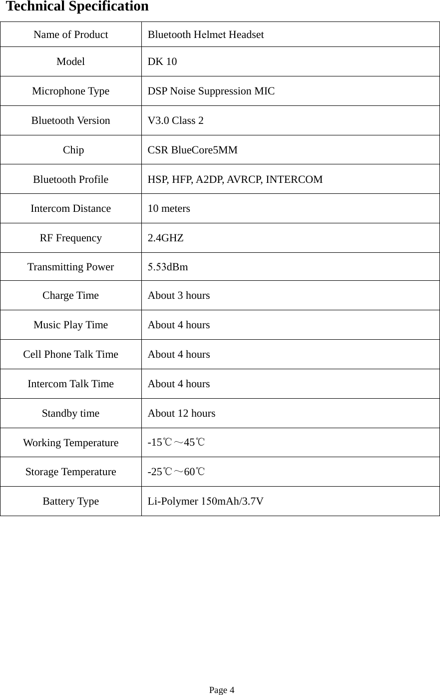 Page 4 Technical Specification Name of Product  Bluetooth Helmet Headset Model  DK 10Microphone Type  DSP Noise Suppression MIC Bluetooth Version  V3.0 Class 2  Chip   CSR BlueCore5MM Bluetooth Profile  HSP, HFP, A2DP, AVRCP, INTERCOM Intercom Distance  10 meters RF Frequency  2.4GHZ Transmitting Power  5.53dBm Charge Time  About 3 hours Music Play Time  About 4 hours Cell Phone Talk Time  About 4 hours Intercom Talk Time  About 4 hours Standby time  About 12 hours Working Temperature   -15℃～45℃ Storage Temperature   -25℃～60℃ Battery Type  Li-Polymer 150mAh/3.7V 