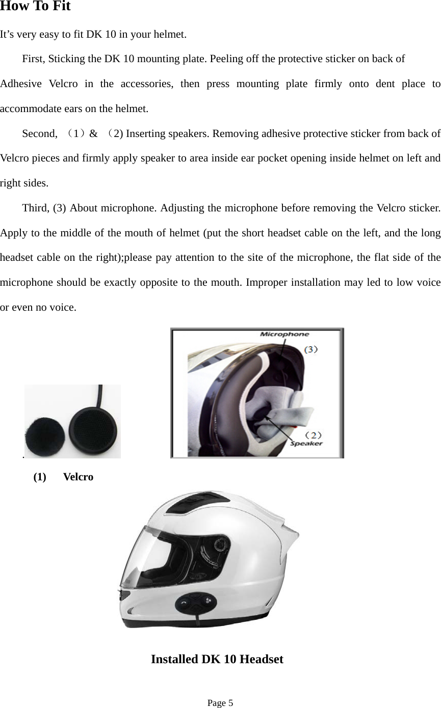 Page 5 How To Fit It’s very easy to fit DK 10 in your helmet. First, Sticking the DK 10 mounting plate. Peeling off the protective sticker on back of Adhesive Velcro in the accessories, then press mounting plate firmly onto dent place to accommodate ears on the helmet.     Second,  （1）&amp;  （2) Inserting speakers. Removing adhesive protective sticker from back of Velcro pieces and firmly apply speaker to area inside ear pocket opening inside helmet on left and right sides. Third, (3) About microphone. Adjusting the microphone before removing the Velcro sticker. Apply to the middle of the mouth of helmet (put the short headset cable on the left, and the long headset cable on the right);please pay attention to the site of the microphone, the flat side of the microphone should be exactly opposite to the mouth. Improper installation may led to low voice or even no voice. .  (1)   Velcro  Installed DK 10 Headset    