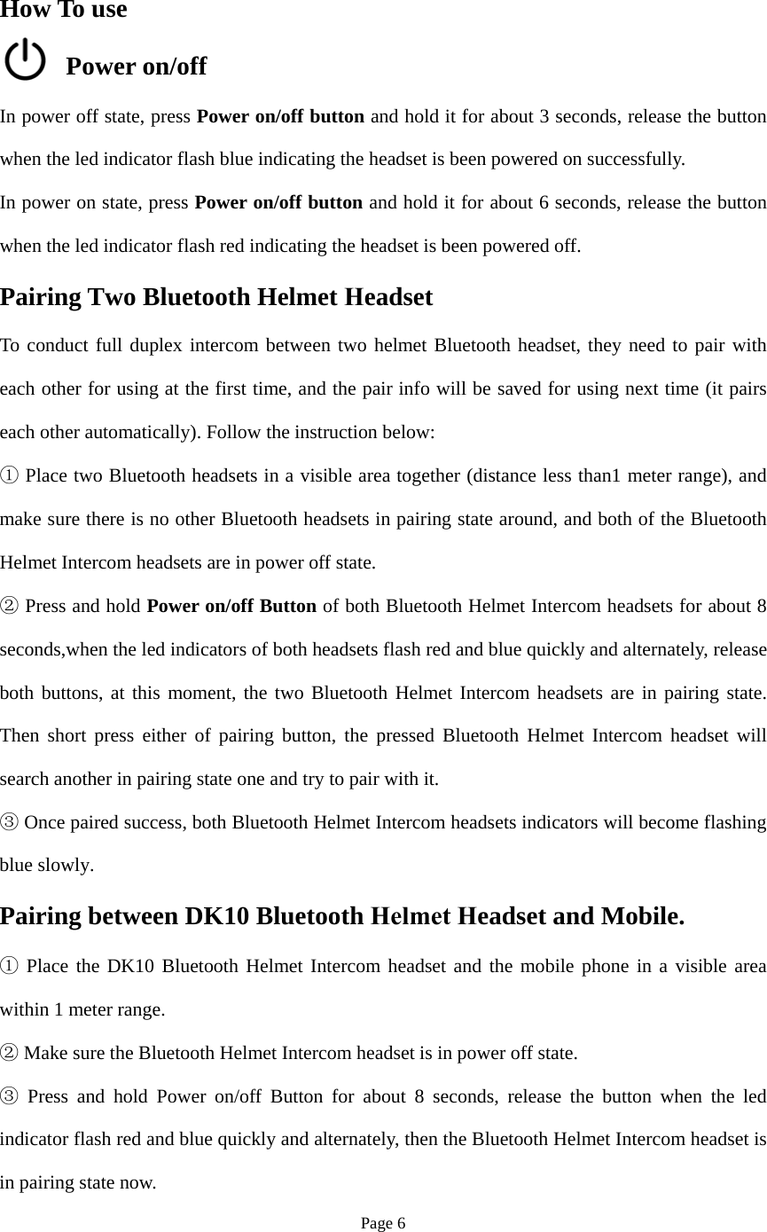 Page 6 How To use Power on/off In power off state, press Power on/off button and hold it for about 3 seconds, release the button when the led indicator flash blue indicating the headset is been powered on successfully. In power on state, press Power on/off button and hold it for about 6 seconds, release the button when the led indicator flash red indicating the headset is been powered off. Pairing Two Bluetooth Helmet Headset To conduct full duplex intercom between two helmet Bluetooth headset, they need to pair with each other for using at the first time, and the pair info will be saved for using next time (it pairs each other automatically). Follow the instruction below: ① Place two Bluetooth headsets in a visible area together (distance less than1 meter range), and make sure there is no other Bluetooth headsets in pairing state around, and both of the Bluetooth Helmet Intercom headsets are in power off state. Press and ②hold Power on/off Button of both Bluetooth Helmet Intercom headsets for about 8seconds,when the led indicators of both headsets flash red and blue quickly and alternately, release both buttons, at this moment, the two Bluetooth Helmet Intercom headsets are in pairing state. Then short press either of pairing button, the pressed Bluetooth Helmet Intercom headset will search another in pairing state one and try to pair with it. Once paired success, both Bluetooth Helmet Intercom headsets indicators will③ become flashingblue slowly. Pairing between DK10 Bluetooth Helmet Headset and Mobile. Place the① DK10 Bluetooth Helmet Intercom headset and the mobile phone in a visible areawithin 1 meter range. Make sure the Bluetooth Helmet Intercom headset is in power off ②state.Press and hold③ Power on/off Button for about 8 seconds, release the button when the ledindicator flash red and blue quickly and alternately, then the Bluetooth Helmet Intercom headset is in pairing state now. 