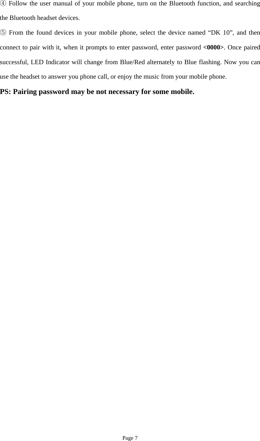 Page 7 Follow the user manual of your mobi④le phone, turn on the Bluetooth function, and searchingthe Bluetooth headset devices. From the found devices in your mobile phone, select the device named “⑤DK 10”, and thenconnect to pair with it, when it prompts to enter password, enter password &lt;0000&gt;. Once paired successful, LED Indicator will change from Blue/Red alternately to Blue flashing. Now you can use the headset to answer you phone call, or enjoy the music from your mobile phone. PS: Pairing password may be not necessary for some mobile. 