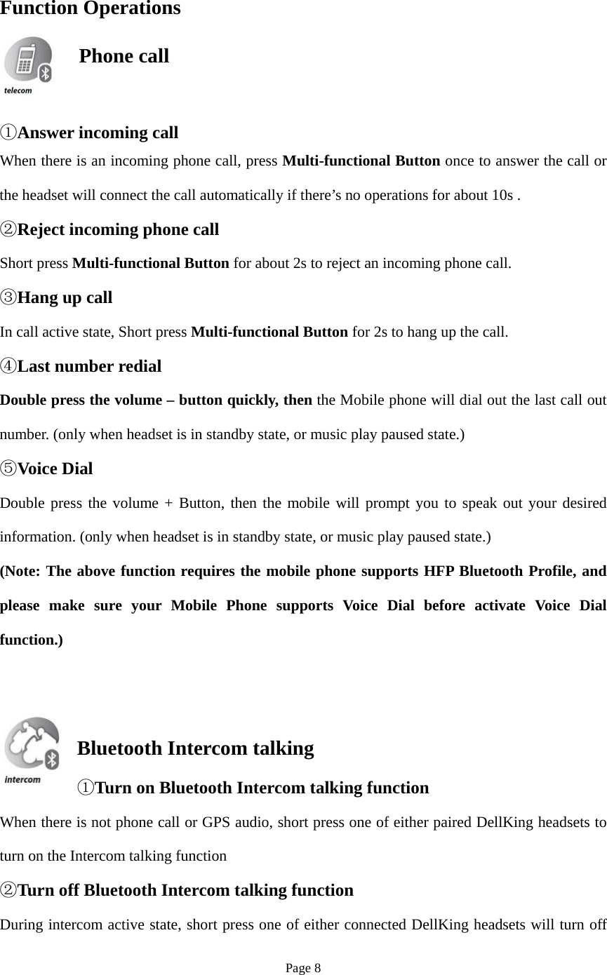 Page 8 Function Operations   ①Answer incoming callWhen there is an incoming phone call, press Multi-functional Button once to answer the call or the headset will connect the call automatically if there’s no operations for about 10s . ②Reject incoming phone callShort press Multi-functional Button for about 2s to reject an incoming phone call. ③Hang up callIn call active state, Short press Multi-functional Button for 2s to hang up the call. ④Last number redialDouble press the volume – button quickly, then the Mobile phone will dial out the last call out number. (only when headset is in standby state, or music play paused state.) ⑤Voice DialDouble press the volume + Button, then the mobile will prompt you to speak out your desired information. (only when headset is in standby state, or music play paused state.) (Note: The above function requires the mobile phone supports HFP Bluetooth Profile, and please make sure your Mobile Phone supports Voice Dial before activate Voice Dial function.) Bluetooth Intercom talking ①Turn on Bluetooth Intercom talking functionWhen there is not phone call or GPS audio, short press one of either paired DellKing headsets to turn on the Intercom talking function ②Turn off Bluetooth Intercom talking functionDuring intercom active state, short press one of either connected DellKing headsets will turn off  Phone call  