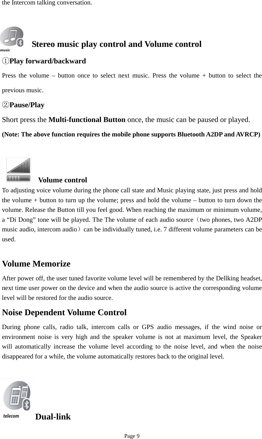 Page 9 the Intercom talking conversation. Stereo music play control and Volume control ①Play forward/backwardPress the volume – button once to select next music. Press the volume + button to select the previous music. ②Pause/PlayShort press the Multi-functional Button once, the music can be paused or played. (Note: The above function requires the mobile phone supports Bluetooth A2DP and AVRCP) Volume control To adjusting voice volume during the phone call state and Music playing state, just press and hold the volume + button to turn up the volume; press and hold the volume – button to turn down the volume. Release the Button till you feel good. When reaching the maximum or minimum volume, a “Di Dong” tone will be played. The The volume of each audio source（two phones, two A2DP music audio, intercom audio）can be individually tuned, i.e. 7 different volume parameters can be used. Volume Memorize After power off, the user tuned favorite volume level will be remembered by the Dellking headset, next time user power on the device and when the audio source is active the corresponding volume level will be restored for the audio source. Noise Dependent Volume Control During phone calls, radio talk, intercom calls or GPS audio messages, if the wind noise or environment noise is very high and the speaker volume is not at maximum level, the Speaker will automatically increase the volume level according to the noise level, and when the noise disappeared for a while, the volume automatically restores back to the original level. Dual-link 