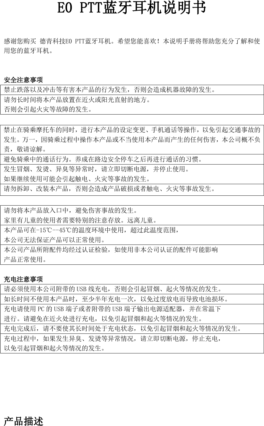 E0 PTT蓝牙耳机说明书  感谢您购买 德青科技E0 PTT蓝牙耳机。希望您能喜欢！本说明手册将帮助您充分了解和使用您的蓝牙耳机。  安全注意事项 禁止跌落以及冲击等有害本产品的行为发生，否则会造成机器故障的发生。 请勿长时间将本产品放置在近火或阳光直射的地方。 否则会引起火灾等故障的发生。   请勿将本产品放入口中，避免伤害事故的发生。 家里有儿童的使用者需要特别的注意存放。远离儿童。 本产品可在-15℃--45℃的温度环境中使用，超过此温度范围， 本公司无法保证产品可以正常使用。 本公司产品所附配件均经过认证检验，如使用非本公司认证的配件可能影响 产品正常使用。  充电注意事项 请必须使用本公司附带的 USB 线充电，否则会引起冒烟、起火等情况的发生。 如长时间不使用本产品时，至少半年充电一次，以免过度放电而导致电池损坏。 充电请使用 PC 的USB 端子或者附带的 USB 端子输出电源适配器，并在常温下 进行。请避免在近火处进行充电，以免引起冒烟和起火等情况的发生。 充电完成后，请不要使其长时间处于充电状态，以免引起冒烟和起火等情况的发生。 充电过程中，如果发生异臭、发烫等异常情况，请立即切断电源，停止充电， 以免引起冒烟和起火等情况的发生。       产品描述 禁止在骑乘摩托车的同时，进行本产品的设定变更、手机通话等操作，以免引起交通事故的发生。万一，因骑乘过程中操作本产品或不当使用本产品而产生的任何伤害，本公司概不负责，敬请谅解。 避免骑乘中的通话行为。养成在路边安全停车之后再进行通话的习惯。 发生冒烟、发烫、异臭等异常时，请立即切断电源，并停止使用。 如果继续使用可能会引起触电、火灾等事故的发生。 请勿拆卸、改装本产品，否则会造成产品破损或者触电、火灾等事故发生。 