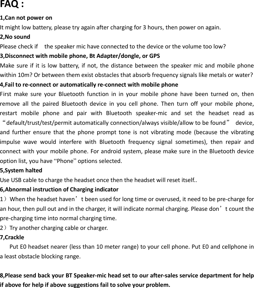 FAQ : 1,Can not power on   It might low battery, please try again after charging for 3 hours, then power on again. 2,No sound   Please check if    the speaker mic have connected to the device or the volume too low?     3,Disconnect with mobile phone, Bt Adapter/dongle, or GPS Make sure  if it  is low  battery, if  not, the  distance between  the  speaker mic and  mobile  phone within 10m? Or between them exist obstacles that absorb frequency signals like metals or water?   4,Fail to re-connect or automatically re-connect with mobile phone   First  make  sure  your  Bluetooth  function  in  in  your  mobile  phone  have  been  turned  on,  then remove  all  the  paired  Bluetooth  device  in  you  cell  phone.  Then  turn  off  your  mobile  phone, restart  mobile  phone  and  pair  with  Bluetooth  speaker-mic  and  set  the  headset  read  as “default/trust/test/permit automatically connection/always visible/allow to be found”  device, and  further  ensure  that  the  phone  prompt  tone  is  not  vibrating  mode  (because  the  vibrating impulse  wave  would  interfere  with  Bluetooth  frequency  signal  sometimes),  then  repair  and connect with your mobile phone. For android system, please make sure in the Bluetooth device option list, you have “Phone” options selected. 5,System halted Use USB cable to charge the headset once then the headset will reset itself.. 6,Abnormal instruction of Charging indicator     1）When the headset haven’t been used for long time or overused, it need to be pre-charge for an hour, then pull out and in the charger, it will indicate normal charging. Please don’t count the pre-charging time into normal charging time. 2）Try another charging cable or charger. 7,Crackle   Put E0 headset nearer (less than 10 meter range) to your cell phone. Put E0 and cellphone in a least obstacle blocking range.    8,Please send back your BT Speaker-mic head set to our after-sales service department for help if above for help if above suggestions fail to solve your problem.     