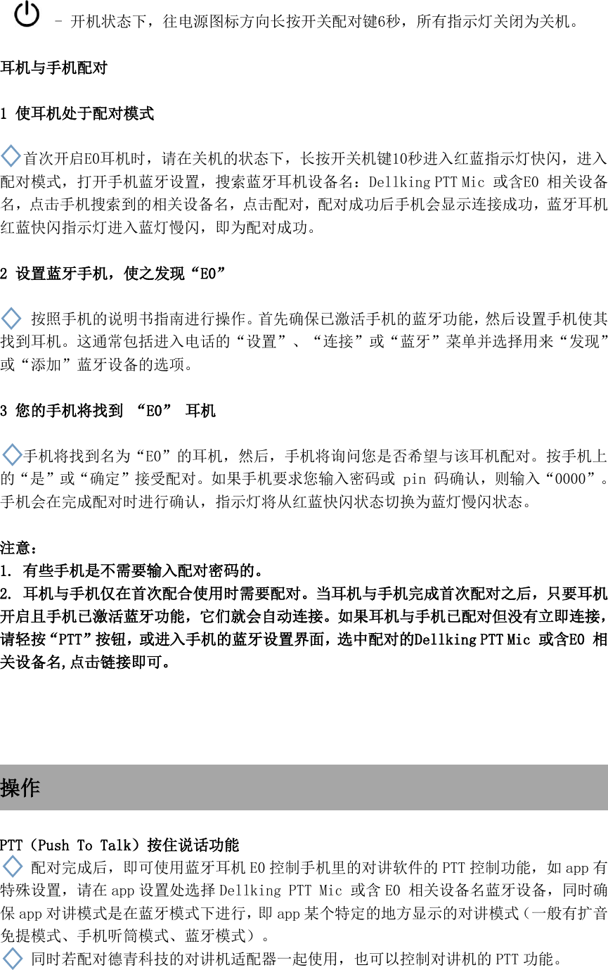  - 开机状态下，往电源图标方向长按开关配对键6秒，所有指示灯关闭为关机。  耳机与手机配对  1 使耳机处于配对模式  首次开启E0耳机时，请在关机的状态下，长按开关机键10秒进入红蓝指示灯快闪，进入配对模式，打开手机蓝牙设置，搜索蓝牙耳机设备名：Dellking PTT Mic 或含E0 相关设备名，点击手机搜索到的相关设备名，点击配对，配对成功后手机会显示连接成功，蓝牙耳机红蓝快闪指示灯进入蓝灯慢闪，即为配对成功。  2 设置蓝牙手机，使之发现“E0”      按照手机的说明书指南进行操作。首先确保已激活手机的蓝牙功能，然后设置手机使其找到耳机。这通常包括进入电话的“设置”、“连接”或“蓝牙”菜单并选择用来“发现”或“添加”蓝牙设备的选项。  3 您的手机将找到 “E0” 耳机  手机将找到名为“E0”的耳机，然后，手机将询问您是否希望与该耳机配对。按手机上的“是”或“确定”接受配对。如果手机要求您输入密码或 pin 码确认，则输入“0000”。手机会在完成配对时进行确认，指示灯将从红蓝快闪状态切换为蓝灯慢闪状态。  注意： 1. 有些手机是不需要输入配对密码的。 2. 耳机与手机仅在首次配合使用时需要配对。当耳机与手机完成首次配对之后，只要耳机开启且手机已激活蓝牙功能，它们就会自动连接。如果耳机与手机已配对但没有立即连接，请轻按“PTT”按钮，或进入手机的蓝牙设置界面，选中配对的Dellking PTT Mic 或含E0 相关设备名,点击链接即可。     操作  PTT（Push To Talk）按住说话功能   配对完成后，即可使用蓝牙耳机 E0 控制手机里的对讲软件的 PTT 控制功能，如 app 有特殊设置，请在 app 设置处选择 Dellking PTT Mic 或含 E0 相关设备名蓝牙设备，同时确保app 对讲模式是在蓝牙模式下进行，即 app 某个特定的地方显示的对讲模式（一般有扩音免提模式、手机听筒模式、蓝牙模式）。 同时若配对德青科技的对讲机适配器一起使用，也可以控制对讲机的 PTT 功能。  