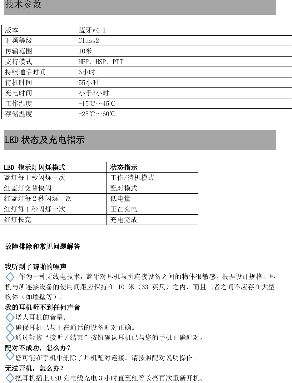  技术参数  版本 蓝牙V4.1 射频等级 Class2 传输范围 10米 支持模式 HFP、HSP、PTT 持续通话时间 6小时 待机时间 55小时 充电时间 小于3小时 工作温度 -15℃～45℃ 存储温度 -25℃～60℃  LED 状态及充电指示          故障排除和常见问题解答  我听到了噼啪的噪声 作为一种无线电技术，蓝牙对耳机与所连接设备之间的物体很敏感。根据设计规格，耳机与所连接设备的使用间距应保持在 10 米（33 英尺）之内，而且二者之间不应存在大型物体（如墙壁等）。 我的耳机听不到任何声音  增大耳机的音量。  确保耳机已与正在通话的设备配对正确。 通过轻按“接听／结束”按钮确认耳机已与您的手机正确配对。 配对不成功，怎么办？ 您可能在手机中删除了耳机配对连接。请按照配对说明操作。 无法开机，怎么办？ 把耳机插上 USB 充电线充电 3小时直至红等长亮再次重新开机。   LED 指示灯闪烁模式 状态指示 蓝灯每 1秒闪烁一次 工作/待机模式 红蓝灯交替快闪 配对模式 红蓝灯每 2秒闪烁一次 低电量 红灯每 1秒闪烁一次 正在充电 红灯长亮 充电完成 