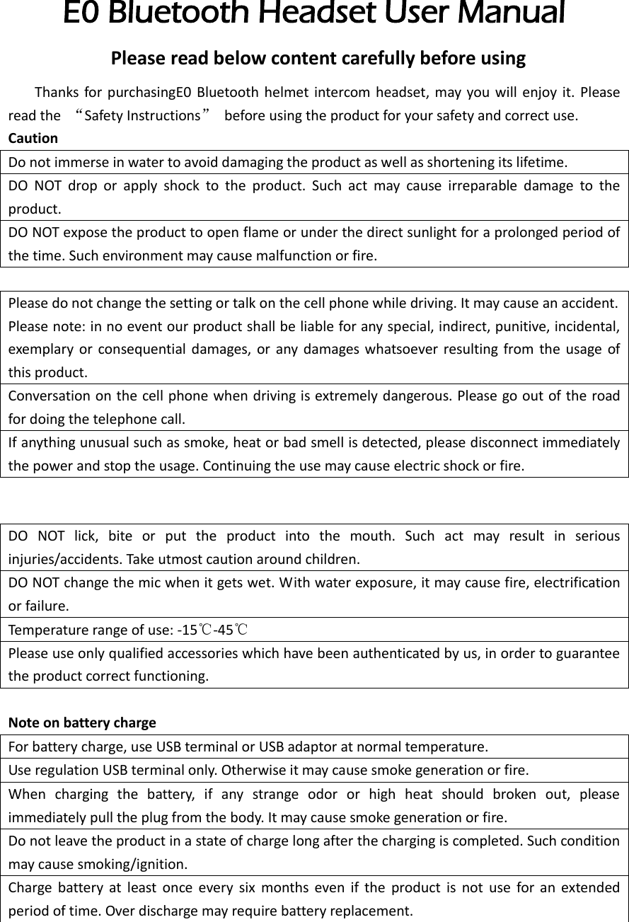  E0 Bluetooth Headset User Manual               Please read below content carefully before using      Thanks for  purchasingE0 Bluetooth  helmet  intercom headset,  may you  will enjoy  it.  Please read the  “Safety Instructions”  before using the product for your safety and correct use. Caution Do not immerse in water to avoid damaging the product as well as shortening its lifetime. DO  NOT  drop  or  apply  shock  to  the  product.  Such  act  may  cause  irreparable  damage  to  the product. DO NOT expose the product to open flame or under the direct sunlight for a prolonged period of the time. Such environment may cause malfunction or fire.  Please do not change the setting or talk on the cell phone while driving. It may cause an accident. Please note: in no event our product shall be liable for any special, indirect, punitive, incidental, exemplary  or  consequential damages,  or  any damages whatsoever resulting  from  the usage  of this product. Conversation on the cell phone when driving is extremely dangerous. Please go out of the road for doing the telephone call. If anything unusual such as smoke, heat or bad smell is detected, please disconnect immediately the power and stop the usage. Continuing the use may cause electric shock or fire.   DO  NOT  lick,  bite  or  put  the  product  into  the  mouth.  Such  act  may  result  in  serious injuries/accidents. Take utmost caution around children. DO NOT change the mic when it gets wet. With water exposure, it may cause fire, electrification or failure. Temperature range of use: -15℃-45℃ Please use only qualified accessories which have been authenticated by us, in order to guarantee the product correct functioning.  Note on battery charge   For battery charge, use USB terminal or USB adaptor at normal temperature. Use regulation USB terminal only. Otherwise it may cause smoke generation or fire. When  charging  the  battery,  if  any  strange  odor  or  high  heat  should  broken  out,  please immediately pull the plug from the body. It may cause smoke generation or fire. Do not leave the product in a state of charge long after the charging is completed. Such condition may cause smoking/ignition. Charge  battery  at  least  once  every  six  months  even  if  the  product  is  not  use  for  an  extended period of time. Over discharge may require battery replacement.  