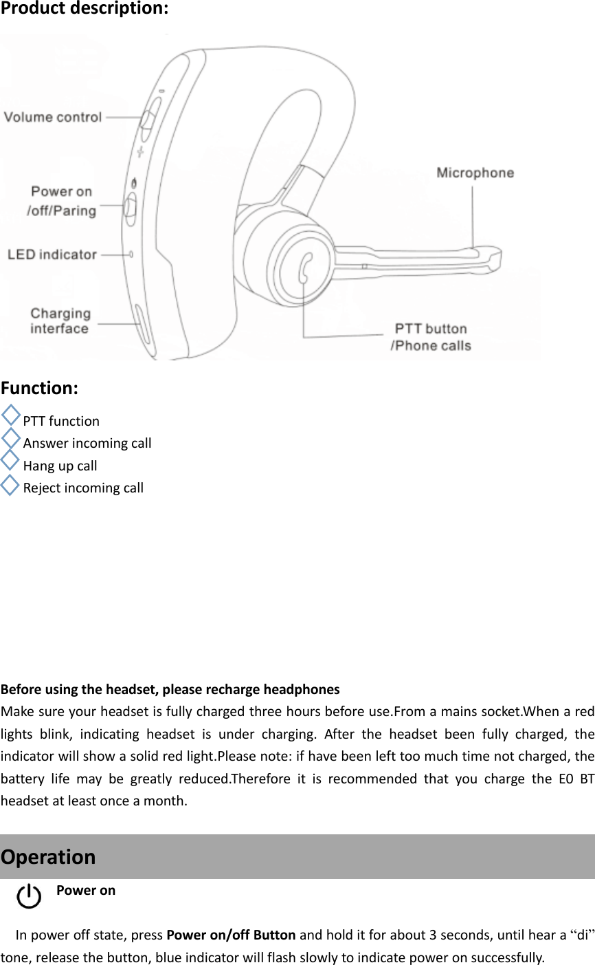 Product description:  Function: PTT function    Answer incoming call    Hang up call    Reject incoming call         Before using the headset, please recharge headphones Make sure your headset is fully charged three hours before use.From a mains socket.When a red lights  blink,  indicating  headset  is  under  charging.  After  the  headset  been  fully  charged,  the indicator will show a solid red light.Please note: if have been left too much time not charged, the battery  life  may  be  greatly  reduced.Therefore  it  is  recommended  that  you  charge  the  E0  BT headset at least once a month.  Operation Power on    In power off state, press Power on/off Button and hold it for about 3 seconds, until hear a “di” tone, release the button, blue indicator will flash slowly to indicate power on successfully. 