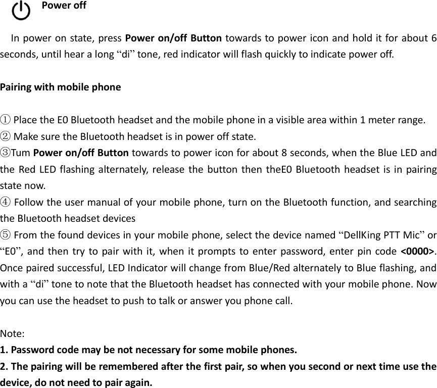  Power off    In power on state, press Power on/off Button towards to power icon and hold it for about 6 seconds, until hear a long “di” tone, red indicator will flash quickly to indicate power off.  Pairing with mobile phone  ① Place the E0 Bluetooth headset and the mobile phone in a visible area within 1 meter range. ② Make sure the Bluetooth headset is in power off state. ③Tum Power on/off Button towards to power icon for about 8 seconds, when the Blue LED and the Red LED flashing  alternately, release the button  then theE0 Bluetooth  headset  is in  pairing state now. ④ Follow the user manual of your mobile phone, turn on the Bluetooth function, and searching the Bluetooth headset devices ⑤ From the found devices in your mobile phone, select the device named “DellKing PTT Mic” or “E0”, and then  try to pair with it,  when it prompts to enter  password, enter  pin  code  &lt;0000&gt;. Once paired successful, LED Indicator will change from Blue/Red alternately to Blue flashing, and with a “di” tone to note that the Bluetooth headset has connected with your mobile phone. Now you can use the headset to push to talk or answer you phone call.  Note: 1. Password code may be not necessary for some mobile phones. 2. The pairing will be remembered after the first pair, so when you second or next time use the device, do not need to pair again. 