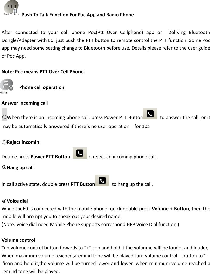 Push To Talk Function For Poc App and Radio Phone  After  connected  to  your  cell  phone  Poc(Ptt  Over  Cellphone)  app  or    DellKing  Bluetooth Dongle/Adapter with E0, just push the PTT button to remote control the PTT function. Some Poc app may need some setting change to Bluetooth before use. Details please refer to the user guide of Poc App.  Note: Poc means PTT Over Cell Phone.    Phone call operation  Answer incoming call    ○1When there is an incoming phone call, press Power PTT Button   to answer the call, or it may be automatically answered if there’s no user operation    for 10s.  ②Reject incomin Double press Power PTT Button  to reject an incoming phone call.   ○3Hang up call             In call active state, double press PTT Button   to hang up the call.  ○4Voice dial             While theE0 is connected with the mobile phone, quick double press Volume + Button, then the mobile will prompt you to speak out your desired name. (Note: Voice dial need Mobile Phone supports correspond HFP Voice Dial function )  Volume control Tun volume control button towards to “+”icon and hold it,the volunme will be louder and louder,   When maximum volume reached,aremind tone will be played.turn volume control    button to“- ”icon and hold it,the volume will be turned lower and lower ,when minimum volume reached a remind tone will be played.  