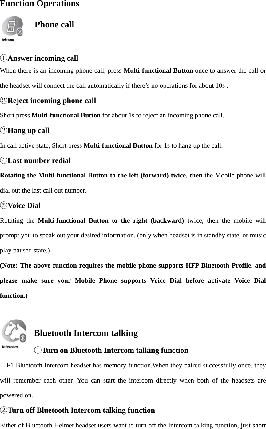 Function Operations   ①Answer incoming callWhen there is an incoming phone call, press Multi-functional Button once to answer the call or the headset will connect the call automatically if there’s no operations for about 10s . ②Reject incoming phone callShort press Multi-functional Button for about 1s to reject an incoming phone call. ③Hang up callIn call active state, Short press Multi-functional Button for 1s to hang up the call. ④Last number redialRotating the Multi-functional Button to the left (forward) twice, then the Mobile phone will dial out the last call out number. ⑤Voice DialRotating the Multi-functional Button to the right (backward) twice, then the mobile will prompt you to speak out your desired information. (only when headset is in standby state, or music play paused state.) (Note: The above function requires the mobile phone supports HFP Bluetooth Profile, and please make sure your Mobile Phone supports Voice Dial before activate Voice Dial function.) Bluetooth Intercom talking ①Turn on Bluetooth Intercom talking function    F1 Bluetooth Intercom headset has memory function.When they paired successfully once, they will remember each other. You can start the intercom directly when both of the headsets are powered on. ②Turn off Bluetooth Intercom talking functionEither of Bluetooth Helmet headset users want to turn off the Intercom talking function, just short  Phone call  