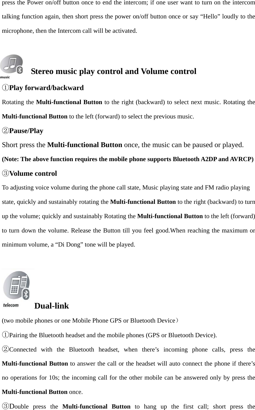 press the Power on/off button once to end the intercom; if one user want to turn on the intercom talking function again, then short press the power on/off button once or say “Hello” loudly to the microphone, then the Intercom call will be activated. Stereo music play control and Volume control ①Play forward/backwardRotating the Multi-functional Button to the right (backward) to select next music. Rotating the Multi-functional Button to the left (forward) to select the previous music. ②Pause/PlayShort press the Multi-functional Button once, the music can be paused or played. (Note: The above function requires the mobile phone supports Bluetooth A2DP and AVRCP) ③Volume controlTo adjusting voice volume during the phone call state, Music playing state and FM radio playing   state, quickly and sustainably rotating the Multi-functional Button to the right (backward) to turn up the volume; quickly and sustainably Rotating the Multi-functional Button to the left (forward) to turn down the volume. Release the Button till you feel good.When reaching the maximum or minimum volume, a “Di Dong” tone will be played. Dual-link (two mobile phones or one Mobile Phone GPS or Bluetooth Device） ①Pairing the Bluetooth headset and the mobile phones (GPS or Bluetooth Device).②Connected with the Bluetooth headset, when there’s incoming phone calls, press theMulti-functional Button to answer the call or the headset will auto connect the phone if there’s no operations for 10s; the incoming call for the other mobile can be answered only by press the Multi-functional Button once. ③Double press the Multi-functional Button to hang up the first call; short press the
