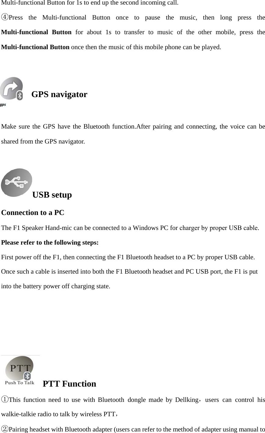 Multi-functional Button for 1s to end up the second incoming call. ④Press the Multi-functional Button once to pause the music, then long press theMulti-functional Button for about 1s to transfer to music of the other mobile, press the Multi-functional Button once then the music of this mobile phone can be played. GPS navigator Make sure the GPS have the Bluetooth function.After pairing and connecting, the voice can be shared from the GPS navigator. USB setupConnection to a PC The F1 Speaker Hand-mic can be connected to a Windows PC for charger by proper USB cable. Please refer to the following steps: First power off the F1, then connecting the F1 Bluetooth headset to a PC by proper USB cable. Once such a cable is inserted into both the F1 Bluetooth headset and PC USB port, the F1 is put into the battery power off charging state. For enabling its communication with the wizard software, in power off state, press and hold the Power button for more than 20s until the LED indicator goes out, at that moment, the F1 Bluetooth headset can be detected by the wizard software. PTT Function ①This function need to use with Bluetooth dongle  ，made by Dellking users can control hiswalkie-talkie radio to talk by wireless PTT，  ②Pairing headset with Bluetooth adapter (users can refer to the method of adapter using manual to