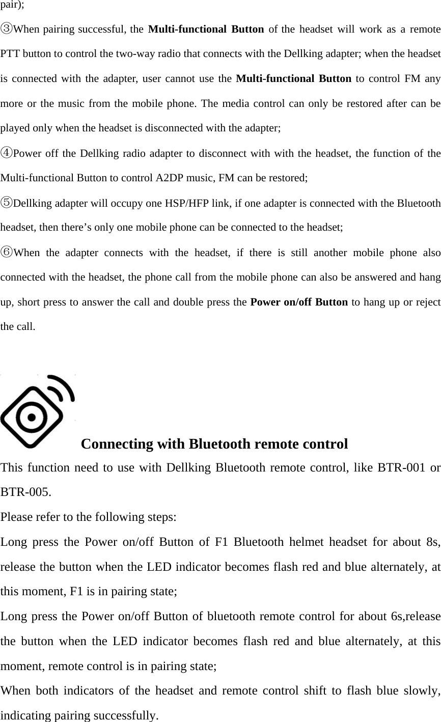 pair); ③When pairing successful, the Multi-functional Button of the headset will work as a remotePTT button to control the two-way radio that connects with the Dellking adapter; when the headset is connected with the adapter, user cannot use the Multi-functional Button to control FM any more or the music from the mobile phone. The media control can only be restored after can be played only when the headset is disconnected with the adapter; ④Power off the Dellking radio adapter to disconnect with with the headset, the function of theMulti-functional Button to control A2DP music, FM can be restored; ⑤Dellking adapter will occupy one HSP/HFP link, if one adapter is connected with the Bluetoothheadset, then there’s only one mobile phone can be connected to the headset; ⑥When the adapter connects with the headset, if there is still another mobile phone alsoconnected with the headset, the phone call from the mobile phone can also be answered and hang up, short press to answer the call and double press the Power on/off Button to hang up or reject the call. Connecting with Bluetooth remote controlThis function need to use with Dellking Bluetooth remote control, like BTR-001 or BTR-005. Please refer to the following steps: Long press the Power on/off Button of F1 Bluetooth helmet headset for about 8s, release the button when the LED indicator becomes flash red and blue alternately, at this moment, F1 is in pairing state; Long press the Power on/off Button of bluetooth remote control for about 6s,release the button when the LED indicator becomes flash red and blue alternately, at this moment, remote control is in pairing state; When both indicators of the headset and remote control shift to flash blue slowly, indicating pairing successfully. 
