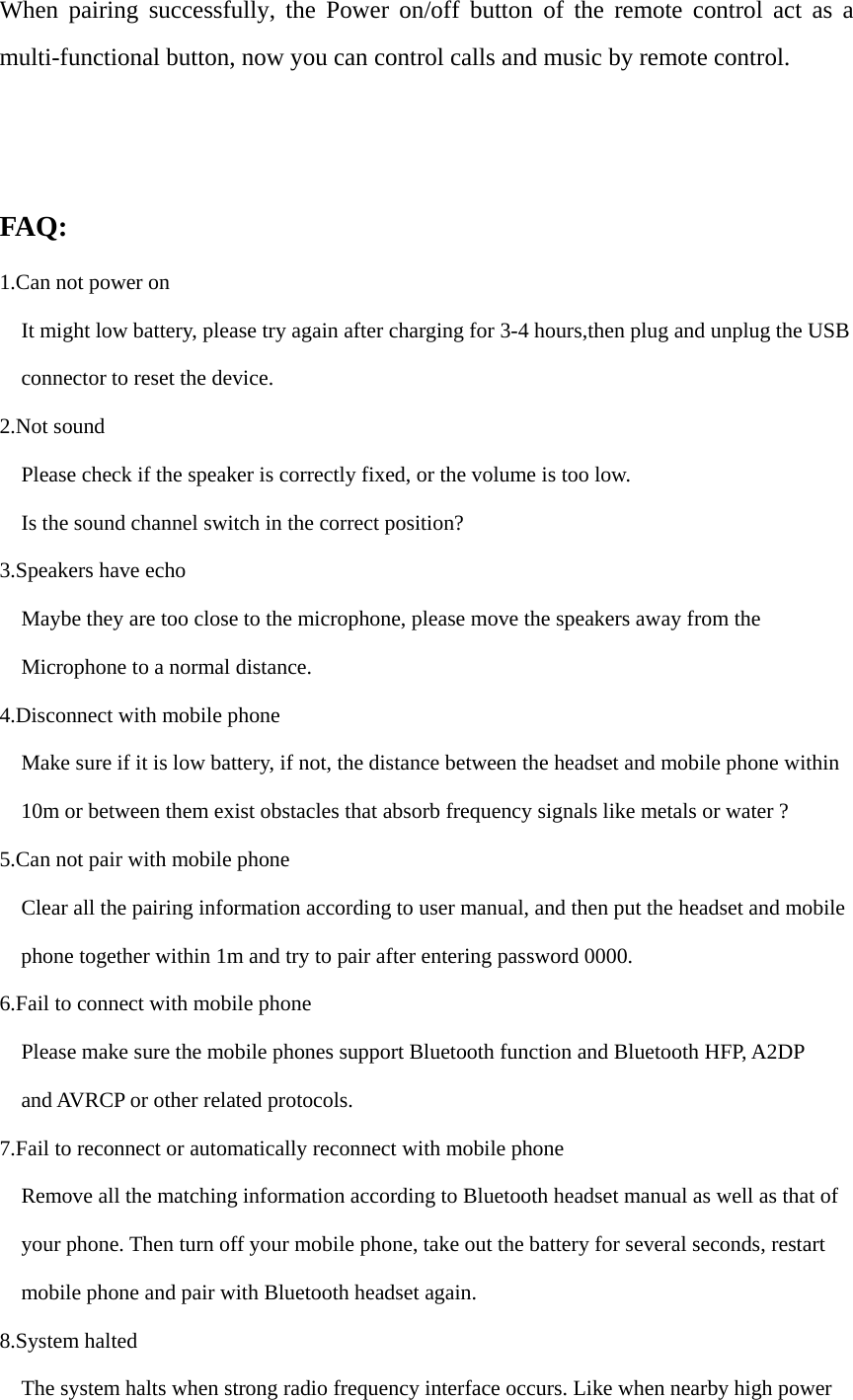 When pairing successfully, the Power on/off button of the remote control act as a multi-functional button, now you can control calls and music by remote control. FAQ: 1.Can not power on It might low battery, please try again after charging for 3-4 hours,then plug and unplug the USB   connector to reset the device. 2.Not sound Please check if the speaker is correctly fixed, or the volume is too low. Is the sound channel switch in the correct position? 3.Speakers have echo Maybe they are too close to the microphone, please move the speakers away from the     Microphone to a normal distance. 4.Disconnect with mobile phone Make sure if it is low battery, if not, the distance between the headset and mobile phone within 10m or between them exist obstacles that absorb frequency signals like metals or water ? 5.Can not pair with mobile phone Clear all the pairing information according to user manual, and then put the headset and mobile     phone together within 1m and try to pair after entering password 0000. 6.Fail to connect with mobile phone Please make sure the mobile phones support Bluetooth function and Bluetooth HFP, A2DP and AVRCP or other related protocols. 7.Fail to reconnect or automatically reconnect with mobile phone Remove all the matching information according to Bluetooth headset manual as well as that of your phone. Then turn off your mobile phone, take out the battery for several seconds, restart   mobile phone and pair with Bluetooth headset again. 8.System halted The system halts when strong radio frequency interface occurs. Like when nearby high power 