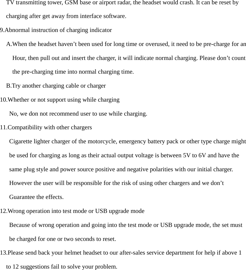 TV transmitting tower, GSM base or airport radar, the headset would crash. It can be reset by   charging after get away from interface software. 9.Abnormal instruction of charging indicator A.When the headset haven’t been used for long time or overused, it need to be pre-charge for an Hour, then pull out and insert the charger, it will indicate normal charging. Please don’t count the pre-charging time into normal charging time.     B.Try another charging cable or charger 10.Whether or not support using while charging       No, we don not recommend user to use while charging. 11.Compatibility with other chargers Cigarette lighter charger of the motorcycle, emergency battery pack or other type charge might be used for charging as long as their actual output voltage is between 5V to 6V and have the  same plug style and power source positive and negative polarities with our initial charger.    However the user will be responsible for the risk of using other chargers and we don’t    Guarantee the effects. 12.Wrong operation into test mode or USB upgrade mode Because of wrong operation and going into the test mode or USB upgrade mode, the set must       be charged for one or two seconds to reset. 13.Please send back your helmet headset to our after-sales service department for help if above 1  to 12 suggestions fail to solve your problem. 