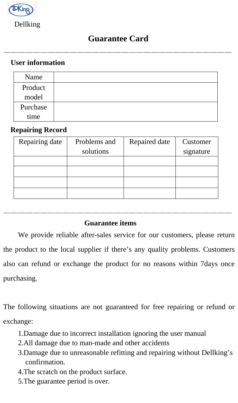    Dellking Guarantee Card———————————————————————————————  User information NameProduct model Purchase time Repairing RecordRepairing date  Problems and solutions Repaired date Customer signature ——————————————————————————————— Guarantee items     We provide reliable after-sales service for our customers, please return the product to the local supplier if there’s any quality problems. Customers also can refund or exchange the product for no reasons within 7days once purchasing. The following situations are not guaranteed for free repairing or refund or exchange: 1.Damage due to incorrect installation ignoring the user manual2.All damage due to man-made and other accidents3.Damage due to unreasonable refitting and repairing without Dellking’sconfirmation.4.The scratch on the product surface.5.The guarantee period is over.