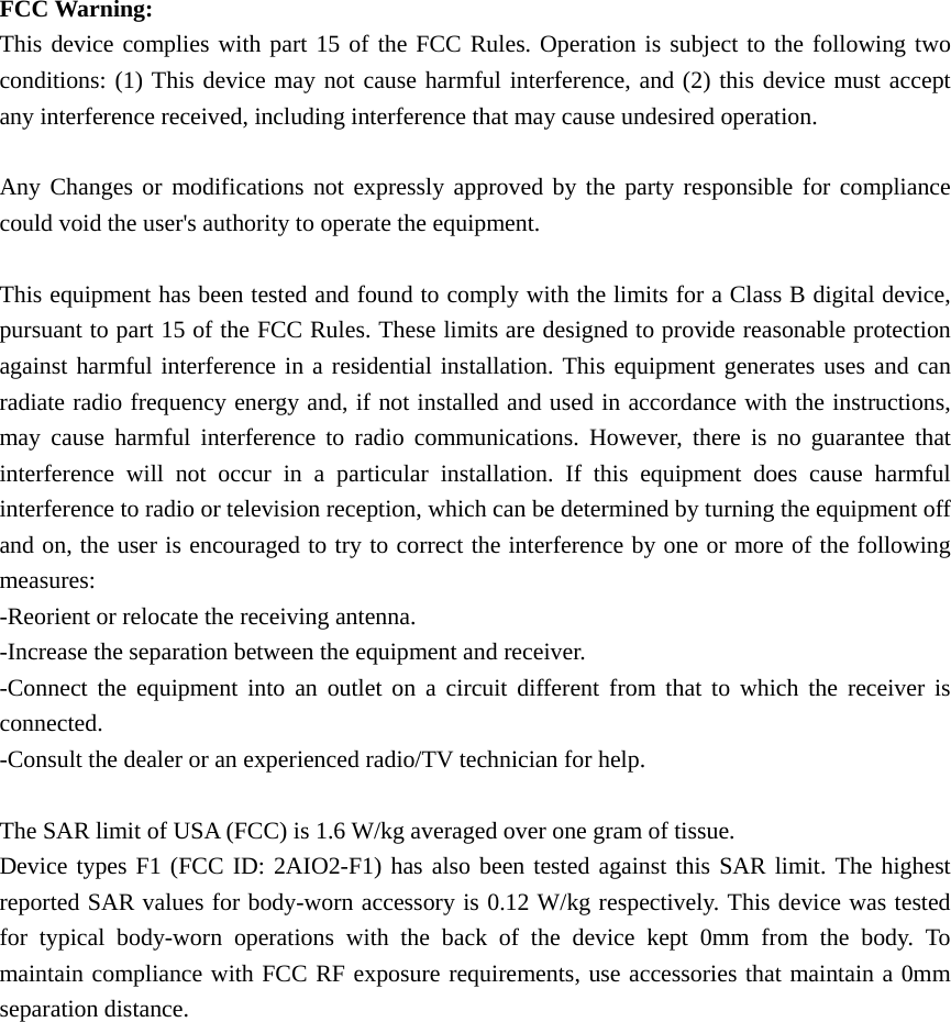 FCC Warning: This device complies with part 15 of the FCC Rules. Operation is subject to the following two conditions: (1) This device may not cause harmful interference, and (2) this device must accept any interference received, including interference that may cause undesired operation. Any Changes or modifications not expressly approved by the party responsible for compliance could void the user&apos;s authority to operate the equipment. This equipment has been tested and found to comply with the limits for a Class B digital device, pursuant to part 15 of the FCC Rules. These limits are designed to provide reasonable protection against harmful interference in a residential installation. This equipment generates uses and can radiate radio frequency energy and, if not installed and used in accordance with the instructions, may cause harmful interference to radio communications. However, there is no guarantee that interference will not occur in a particular installation. If this equipment does cause harmful interference to radio or television reception, which can be determined by turning the equipment off and on, the user is encouraged to try to correct the interference by one or more of the following measures: -Reorient or relocate the receiving antenna. -Increase the separation between the equipment and receiver. -Connect the equipment into an outlet on a circuit different from that to which the receiver is connected. -Consult the dealer or an experienced radio/TV technician for help. The SAR limit of USA (FCC) is 1.6 W/kg averaged over one gram of tissue.   Device types F1 (FCC ID: 2AIO2-F1) has also been tested against this SAR limit. The highest reported SAR values for body-worn accessory is 0.12 W/kg respectively. This device was tested for typical body-worn operations with the back of the device kept 0mm from the body. To maintain compliance with FCC RF exposure requirements, use accessories that maintain a 0mm separation distance.   