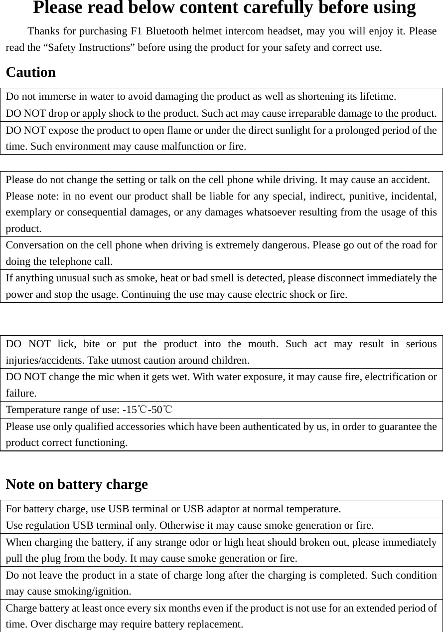 Please read below content carefully before using         Thanks for purchasing F1 Bluetooth helmet intercom headset, may you will enjoy it. Please read the “Safety Instructions” before using the product for your safety and correct use. Caution Do not immerse in water to avoid damaging the product as well as shortening its lifetime. DO NOT drop or apply shock to the product. Such act may cause irreparable damage to the product.DO NOT expose the product to open flame or under the direct sunlight for a prolonged period of the time. Such environment may cause malfunction or fire.  Please do not change the setting or talk on the cell phone while driving. It may cause an accident. Please note: in no event our product shall be liable for any special, indirect, punitive, incidental, exemplary or consequential damages, or any damages whatsoever resulting from the usage of this product. Conversation on the cell phone when driving is extremely dangerous. Please go out of the road for doing the telephone call. If anything unusual such as smoke, heat or bad smell is detected, please disconnect immediately the power and stop the usage. Continuing the use may cause electric shock or fire.   DO NOT lick, bite or put the product into the mouth. Such act may result in serious injuries/accidents. Take utmost caution around children. DO NOT change the mic when it gets wet. With water exposure, it may cause fire, electrification or failure. Temperature range of use: -15℃-50℃ Please use only qualified accessories which have been authenticated by us, in order to guarantee the product correct functioning.  Note on battery charge   For battery charge, use USB terminal or USB adaptor at normal temperature. Use regulation USB terminal only. Otherwise it may cause smoke generation or fire. When charging the battery, if any strange odor or high heat should broken out, please immediately pull the plug from the body. It may cause smoke generation or fire. Do not leave the product in a state of charge long after the charging is completed. Such condition may cause smoking/ignition. Charge battery at least once every six months even if the product is not use for an extended period of time. Over discharge may require battery replacement.   