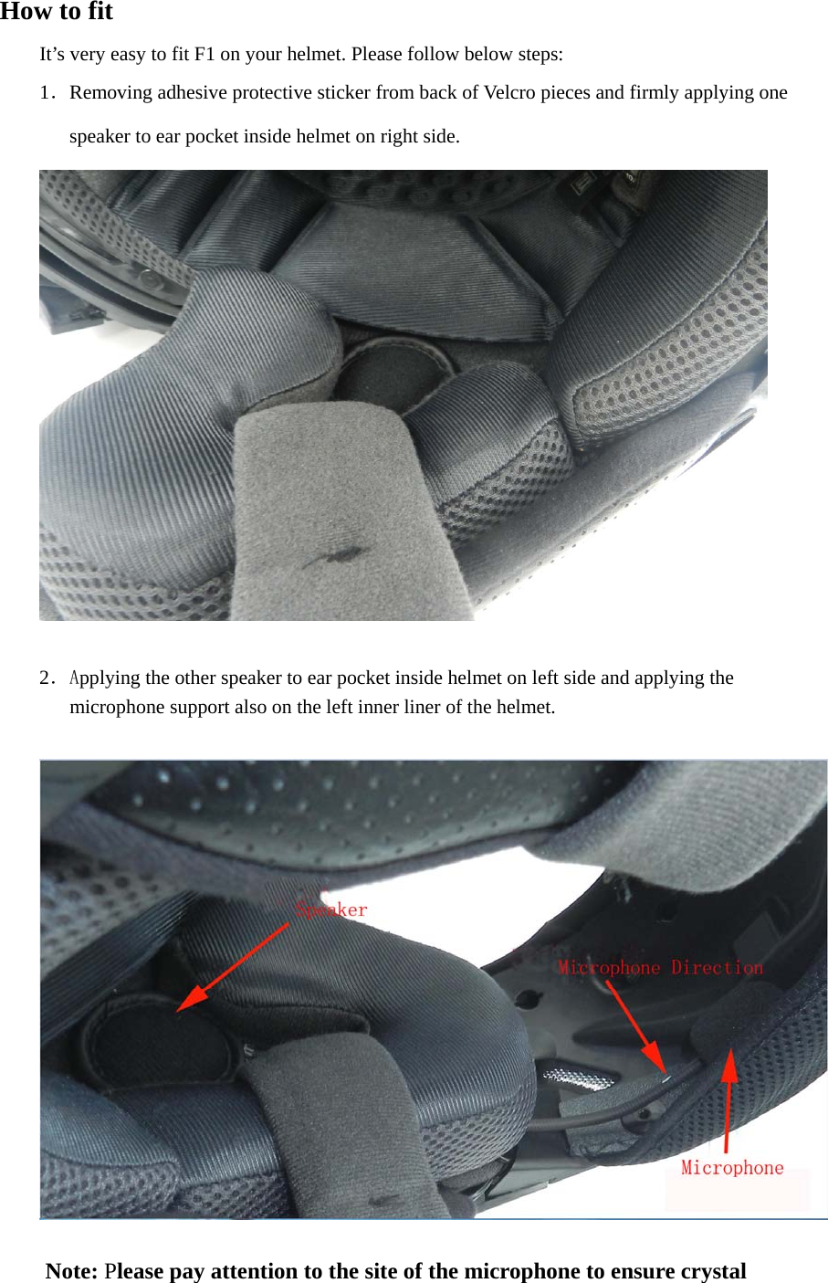 How to fit It’s very easy to fit F1 on your helmet. Please follow below steps:  1．Removing adhesive protective sticker from back of Velcro pieces and firmly applying one                 speaker to ear pocket inside helmet on right side.   2．Applying the other speaker to ear pocket inside helmet on left side and applying the               microphone support also on the left inner liner of the helmet.      Note: Please pay attention to the site of the microphone to ensure crystal   