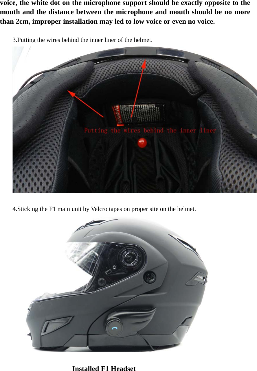 voice, the white dot on the microphone support should be exactly opposite to the mouth and the distance between the microphone and mouth should be no more than 2cm, improper installation may led to low voice or even no voice.   3.Putting the wires behind the inner liner of the helmet.   4.Sticking the F1 main unit by Velcro tapes on proper site on the helmet.                                             Installed F1 Headset                                