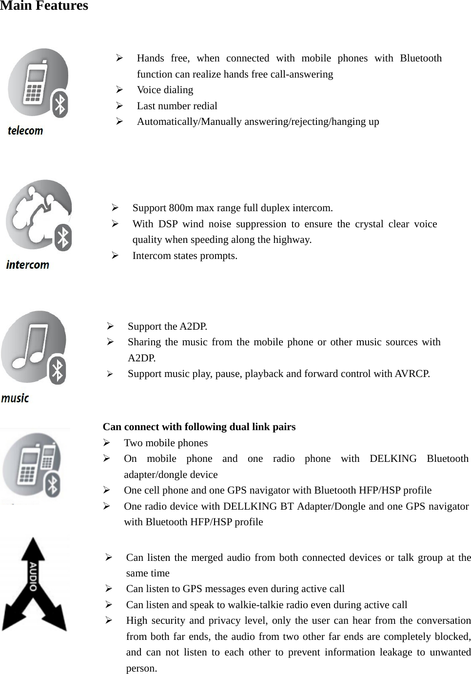  Main Features                                                                                 Support 800m max range full duplex intercom.  With DSP wind noise suppression to ensure the crystal clear voice quality when speeding along the highway.  Intercom states prompts.    Support the A2DP.  Sharing the music from the mobile phone or other music sources with A2DP.  Support music play, pause, playback and forward control with AVRCP.  Hands free, when connected with mobile phones with Bluetooth function can realize hands free call-answering  Voice dialing    Last number redial    Automatically/Manually answering/rejecting/hanging up   Can connect with following dual link pairs  Two mobile phones  On mobile phone and one radio phone with DELKING Bluetooth adapter/dongle device  One cell phone and one GPS navigator with Bluetooth HFP/HSP profile  One radio device with DELLKING BT Adapter/Dongle and one GPS navigator with Bluetooth HFP/HSP profile    Can listen the merged audio from both connected devices or talk group at the same time    Can listen to GPS messages even during active call  Can listen and speak to walkie-talkie radio even during active call    High security and privacy level, only the user can hear from the conversation from both far ends, the audio from two other far ends are completely blocked, and can not listen to each other to prevent information leakage to unwanted person. 