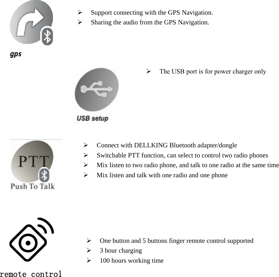  Support connecting with the GPS Navigation.Sharing the audio from the GPS Navigation.Connect with DELLKING Bluetooth adapter/dongleSwitchable PTT function, can select to control two radio phonesMix listen to two radio phone, and talk to one radio at the same timeMix listen and talk with one radio and one phoneOne button and 5 buttons finger remote control supported3 hour charging100 hours working time  remote control The USB port is for power charger only