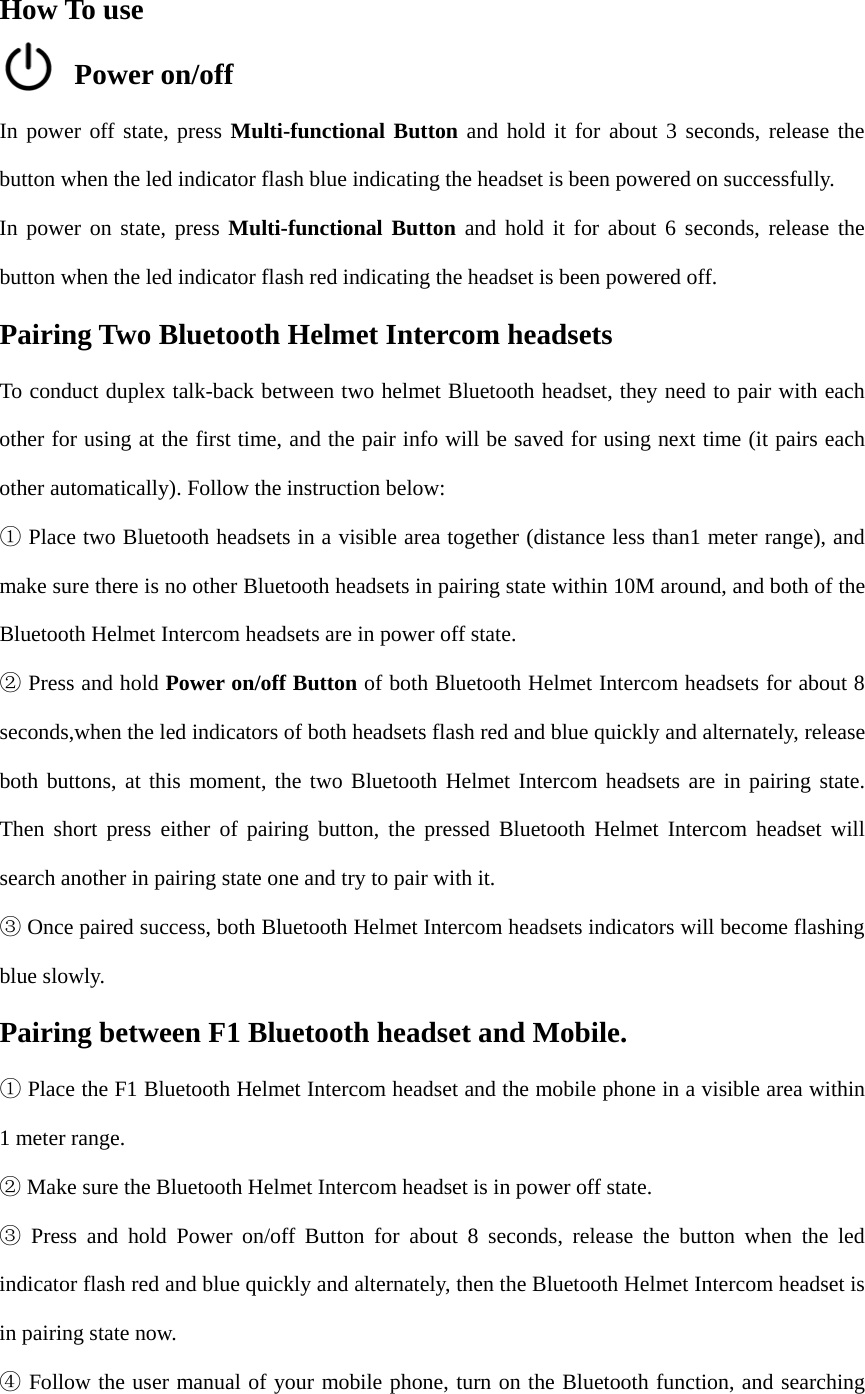 How To use Power on/off In power off state, press Multi-functional Button and hold it for about 3 seconds, release the button when the led indicator flash blue indicating the headset is been powered on successfully. In power on state, press Multi-functional Button and hold it for about 6 seconds, release the button when the led indicator flash red indicating the headset is been powered off. Pairing Two Bluetooth Helmet Intercom headsets To conduct duplex talk-back between two helmet Bluetooth headset, they need to pair with each other for using at the first time, and the pair info will be saved for using next time (it pairs each other automatically). Follow the instruction below:  Place two Bluetooth headsets in a visible area together (distance less than1 meter range), and ①make sure there is no other Bluetooth headsets in pairing state within 10M around, and both of the Bluetooth Helmet Intercom headsets are in power off state. ②Press and hold Power on/off Button of both Bluetooth Helmet Intercom headsets for about 8seconds,when the led indicators of both headsets flash red and blue quickly and alternately, release both buttons, at this moment, the two Bluetooth Helmet Intercom headsets are in pairing state. Then short press either of pairing button, the pressed Bluetooth Helmet Intercom headset will search another in pairing state one and try to pair with it. Once paired success, both Bluetooth Helmet Intercom headsets indicators will③ become flashingblue slowly. Pairing between F1 Bluetooth headset and Mobile. Place the① F1 Bluetooth Helmet Intercom headset and the mobile phone in a visible area within1 meter range. Make sure the Bluetooth Helmet Intercom headset is in power off state.②Press and hold③ Power on/off Button for about 8 seconds, release the button when the ledindicator flash red and blue quickly and alternately, then the Bluetooth Helmet Intercom headset is in pairing state now. Follow the user manual of your mobile phone, turn on the Bluetooth function, and searching④