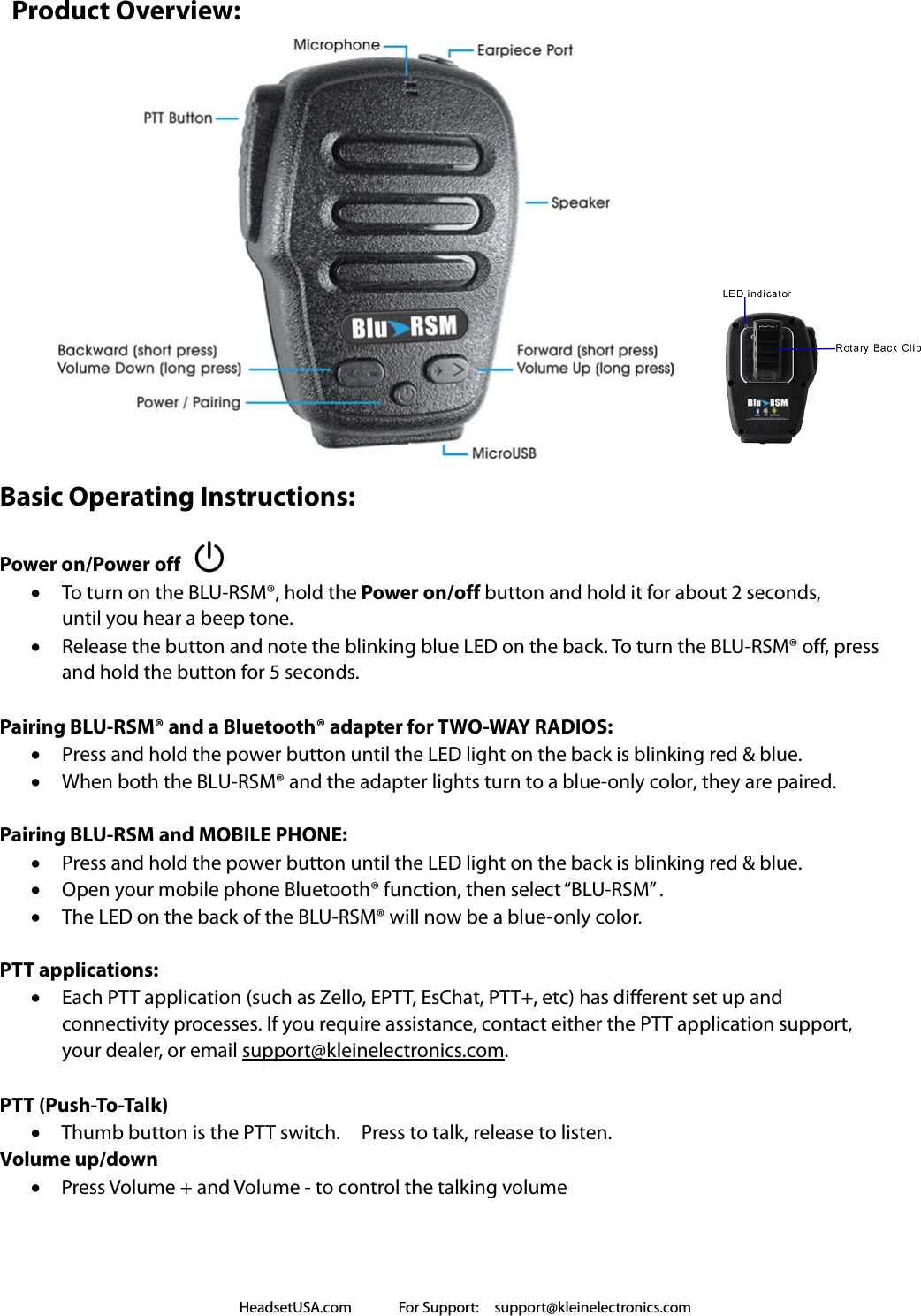 HeadsetUSA.com      For Support:  support@kleinelectronics.com   Product Overview:                Basic Operating Instructions:  Power on/Power off  To turn on the BLU-RSM®, hold the Power on/off button and hold it for about 2 seconds,   until you hear a beep tone.      Release the button and note the blinking blue LED on the back. To turn the BLU-RSM® off, press   and hold the button for 5 seconds.  Pairing BLU-RSM® and a Bluetooth® adapter for TWO-WAY RADIOS:    Press and hold the power button until the LED light on the back is blinking red &amp; blue.  When both the BLU-RSM® and the adapter lights turn to a blue-only color, they are paired.  Pairing BLU-RSM and MOBILE PHONE:  Press and hold the power button until the LED light on the back is blinking red &amp; blue.      Open your mobile phone Bluetooth® function, then select “BLU-RSM” .  The LED on the back of the BLU-RSM® will now be a blue-only color.  PTT applications:  Each PTT application (such as Zello, EPTT, EsChat, PTT+, etc) has different set up and   connectivity processes. If you require assistance, contact either the PTT application support,   your dealer, or email support@kleinelectronics.com.  PTT (Push-To-Talk)  Thumb button is the PTT switch.    Press to talk, release to listen. Volume up/down    Press Volume + and Volume - to control the talking volume    