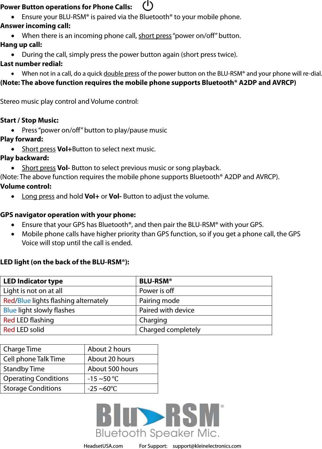 HeadsetUSA.com      For Support:  support@kleinelectronics.com     Power Button operations for Phone Calls:  Ensure your BLU-RSM® is paired via the Bluetooth® to your mobile phone. Answer incoming call:  When there is an incoming phone call, short press “power on/off” button. Hang up call:  During the call, simply press the power button again (short press twice). Last number redial:  When not in a call, do a quick double press of the power button on the BLU-RSM® and your phone will re-dial. (Note: The above function requires the mobile phone supports Bluetooth® A2DP and AVRCP)  Stereo music play control and Volume control:  Start / Stop Music:  Press “power on/off” button to play/pause music Play forward:  Short press Vol+Button to select next music. Play backward:  Short press Vol- Button to select previous music or song playback. (Note: The above function requires the mobile phone supports Bluetooth® A2DP and AVRCP). Volume control:  Long press and hold Vol+ or Vol- Button to adjust the volume.  GPS navigator operation with your phone:  Ensure that your GPS has Bluetooth®, and then pair the BLU-RSM® with your GPS.    Mobile phone calls have higher priority than GPS function, so if you get a phone call, the GPS   Voice will stop until the call is ended.  LED light (on the back of the BLU-RSM®):  LED Indicator type  BLU-RSM® Light is not on at all  Power is off Red/Blue lights flashing alternately  Pairing mode Blue light slowly flashes  Paired with device Red LED flashing  Charging Red LED solid  Charged completely  Charge Time  About 2 hours Cell phone Talk Time  About 20 hours Standby Time  About 500 hours Operating Conditions  -15 ~50 ℃ Storage Conditions  -25 ~60℃  