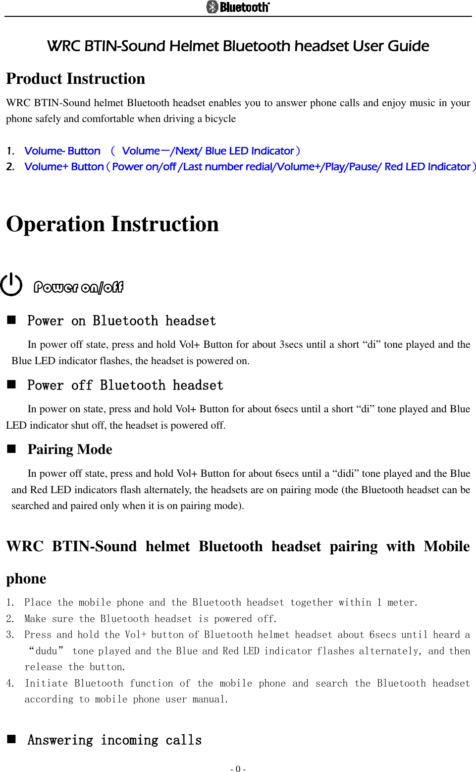  - 0 - WRC BTIN-Sound Helmet Bluetooth headset User Guide Product Instruction WRC BTIN-Sound helmet Bluetooth headset enables you to answer phone calls and enjoy music in your phone safely and comfortable when driving a bicycle  1. Volume- Button  （  Volume－/Next/ Blue LED Indicator） 2. Volume+ Button（Power on/off /Last number redial/Volume+/Play/Pause/ Red LED Indicator）  Operation Instruction  Power on/off      Power on Bluetooth headset In power off state, press and hold Vol+ Button for about 3secs until a short “di” tone played and the Blue LED indicator flashes, the headset is powered on.    Power off Bluetooth headset In power on state, press and hold Vol+ Button for about 6secs until a short “di” tone played and Blue LED indicator shut off, the headset is powered off.    Pairing Mode In power off state, press and hold Vol+ Button for about 6secs until a “didi” tone played and the Blue and Red LED indicators flash alternately, the headsets are on pairing mode (the Bluetooth headset can be searched and paired only when it is on pairing mode).  WRC  BTIN-Sound  helmet  Bluetooth  headset  pairing  with  Mobile phone 1. Place the mobile phone and the Bluetooth headset together within 1 meter.  2. Make sure the Bluetooth headset is powered off. 3. Press and hold the Vol+ button of Bluetooth helmet headset about 6secs until heard a “dudu” tone played and the Blue and Red LED indicator flashes alternately, and then release the button. 4. Initiate Bluetooth function of the mobile phone and search the Bluetooth headset according to mobile phone user manual.   Answering incoming calls 