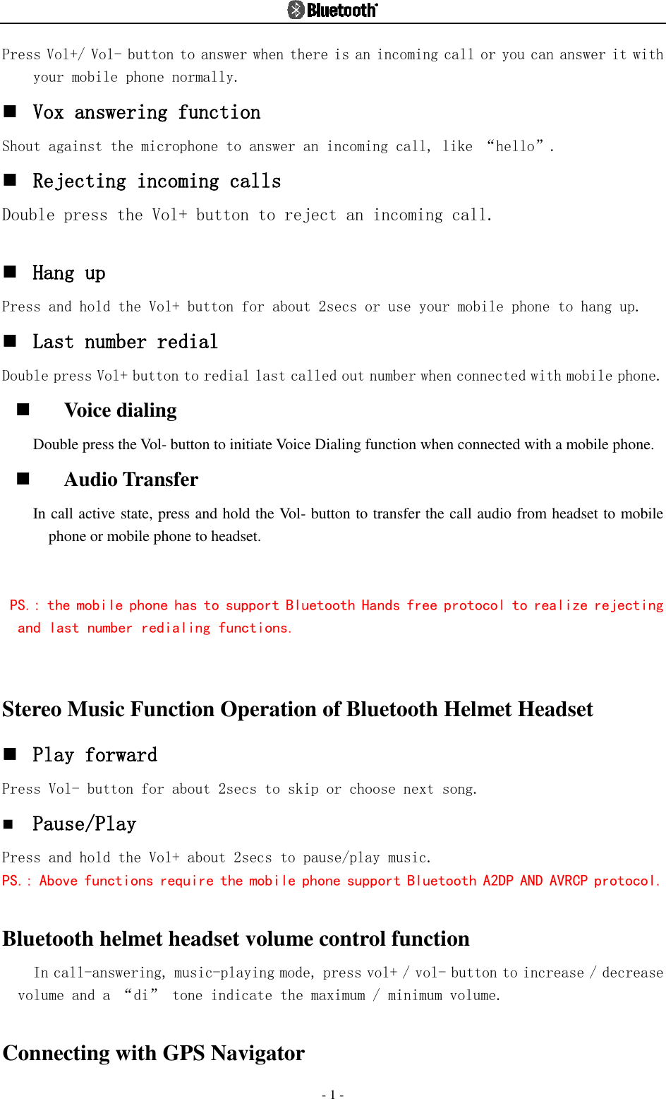  - 1 - Press Vol+/ Vol- button to answer when there is an incoming call or you can answer it with your mobile phone normally.  Vox answering function Shout against the microphone to answer an incoming call, like “hello”.  Rejecting incoming calls Double press the Vol+ button to reject an incoming call.    Hang up  Press and hold the Vol+ button for about 2secs or use your mobile phone to hang up.  Last number redial  Double press Vol+ button to redial last called out number when connected with mobile phone.  Voice dialing Double press the Vol- button to initiate Voice Dialing function when connected with a mobile phone.    Audio Transfer In call active state, press and hold the Vol- button to transfer the call audio from headset to mobile phone or mobile phone to headset.  PS.: the mobile phone has to support Bluetooth Hands free protocol to realize rejecting and last number redialing functions.   Stereo Music Function Operation of Bluetooth Helmet Headset  Play forward Press Vol- button for about 2secs to skip or choose next song.  Pause/Play Press and hold the Vol+ about 2secs to pause/play music. PS.: Above functions require the mobile phone support Bluetooth A2DP AND AVRCP protocol.  Bluetooth helmet headset volume control function In call-answering, music-playing mode, press vol+ / vol- button to increase / decrease volume and a “di” tone indicate the maximum / minimum volume.  Connecting with GPS Navigator   