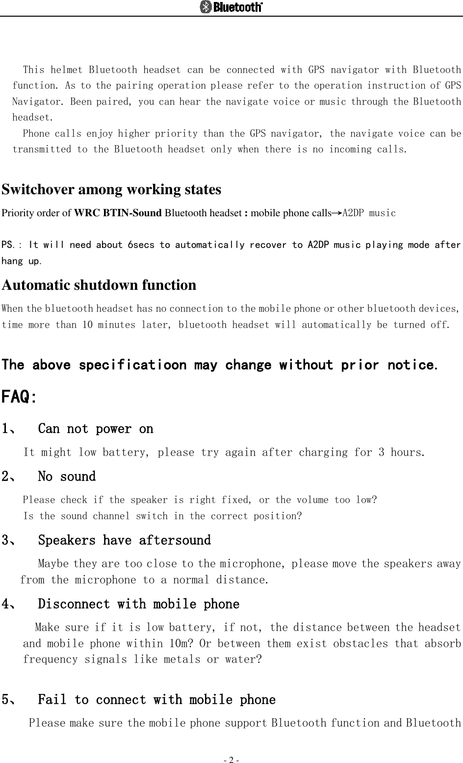  - 2 -  This helmet Bluetooth headset can be connected with GPS navigator with Bluetooth function. As to the pairing operation please refer to the operation instruction of GPS Navigator. Been paired, you can hear the navigate voice or music through the Bluetooth headset. Phone calls enjoy higher priority than the GPS navigator, the navigate voice can be transmitted to the Bluetooth headset only when there is no incoming calls.  Switchover among working states   Priority order of WRC BTIN-Sound Bluetooth headset : mobile phone calls→A2DP music  PS.: It will need about 6secs to automatically recover to A2DP music playing mode after hang up. Automatic shutdown function When the bluetooth headset has no connection to the mobile phone or other bluetooth devices, time more than 10 minutes later, bluetooth headset will automatically be turned off.  The above specificatioon may change without prior notice. FAQ: 1、 Can not power on It might low battery, please try again after charging for 3 hours. 2、 No sound  Please check if the speaker is right fixed, or the volume too low?  Is the sound channel switch in the correct position? 3、 Speakers have aftersound  Maybe they are too close to the microphone, please move the speakers away from the microphone to a normal distance.  4、 Disconnect with mobile phone  Make sure if it is low battery, if not, the distance between the headset and mobile phone within 10m? Or between them exist obstacles that absorb frequency signals like metals or water?  5、 Fail to connect with mobile phone  Please make sure the mobile phone support Bluetooth function and Bluetooth    
