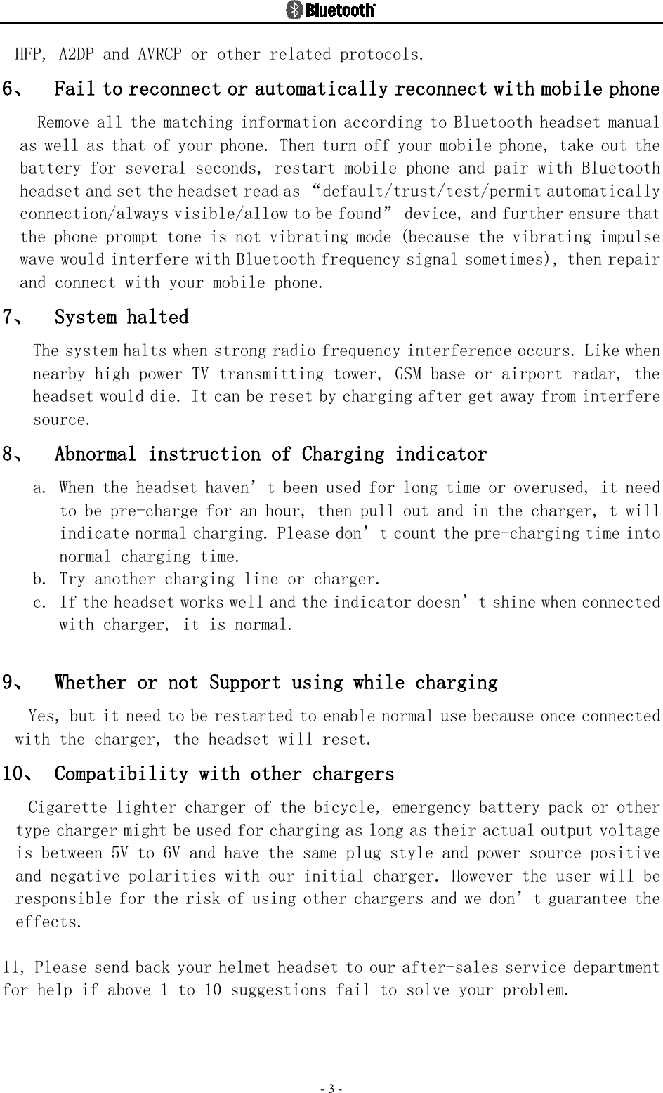  - 3 - HFP, A2DP and AVRCP or other related protocols.  6、 Fail to reconnect or automatically reconnect with mobile phone  Remove all the matching information according to Bluetooth headset manual as well as that of your phone. Then turn off your mobile phone, take out the battery for several seconds, restart mobile phone and pair with Bluetooth headset and set the headset read as “default/trust/test/permit automatically connection/always visible/allow to be found” device, and further ensure that the phone prompt tone is not vibrating mode (because the vibrating impulse wave would interfere with Bluetooth frequency signal sometimes), then repair and connect with your mobile phone.  7、 System halted The system halts when strong radio frequency interference occurs. Like when nearby high power TV transmitting tower, GSM base or airport radar, the headset would die. It can be reset by charging after get away from interfere source. 8、 Abnormal instruction of Charging indicator   a. When the headset haven’t been used for long time or overused, it need to be pre-charge for an hour, then pull out and in the charger, t will indicate normal charging. Please don’t count the pre-charging time into normal charging time. b. Try another charging line or charger. c. If the headset works well and the indicator doesn’t shine when connected with charger, it is normal.  9、 Whether or not Support using while charging  Yes, but it need to be restarted to enable normal use because once connected with the charger, the headset will reset.   10、 Compatibility with other chargers  Cigarette lighter charger of the bicycle, emergency battery pack or other type charger might be used for charging as long as their actual output voltage is between 5V to 6V and have the same plug style and power source positive and negative polarities with our initial charger. However the user will be responsible for the risk of using other chargers and we don’t guarantee the effects.  11, Please send back your helmet headset to our after-sales service department for help if above 1 to 10 suggestions fail to solve your problem.    