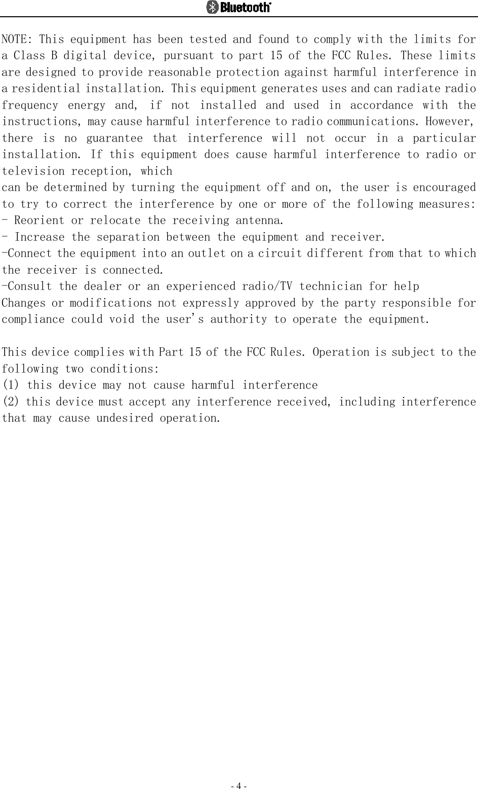  - 4 - NOTE: This equipment has been tested and found to comply with the limits for a Class B digital device, pursuant to part 15 of the FCC Rules. These limits are designed to provide reasonable protection against harmful interference in a residential installation. This equipment generates uses and can radiate radio frequency  energy  and,  if  not  installed  and  used  in  accordance  with  the instructions, may cause harmful interference to radio communications. However, there  is  no  guarantee  that  interference  will  not  occur  in  a  particular installation. If this equipment does cause harmful interference to radio or television reception, which can be determined by turning the equipment off and on, the user is encouraged to try to correct the interference by one or more of the following measures: - Reorient or relocate the receiving antenna. - Increase the separation between the equipment and receiver. -Connect the equipment into an outlet on a circuit different from that to which the receiver is connected. -Consult the dealer or an experienced radio/TV technician for help Changes or modifications not expressly approved by the party responsible for compliance could void the user&apos;s authority to operate the equipment.   This device complies with Part 15 of the FCC Rules. Operation is subject to the following two conditions: (1) this device may not cause harmful interference (2) this device must accept any interference received, including interference that may cause undesired operation.  