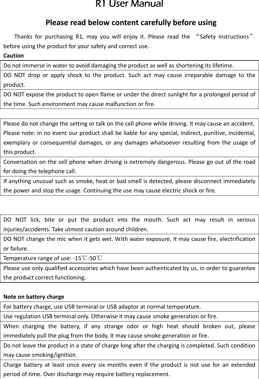  R1 User Manual PleasereadbelowcontentcarefullybeforeusingThanksforpurchasingR1,mayyouwillenjoyit.Pleasereadthe“SafetyInstructions”beforeusingtheproductforyoursafetyandcorrectuse.CautionDonotimmerseinwatertoavoiddamagingtheproductaswellasshorteningitslifetime.DONOTdroporapplyshocktotheproduct.Suchactmaycauseirreparabledamagetotheproduct.DONOTexposetheproducttoopenflameorunderthedirectsunlightforaprolongedperiodofthetime.Suchenvironmentmaycausemalfunctionorfire.Pleasedonotchangethesettingortalkonthecellphonewhiledriving.Itmaycauseanaccident.Pleasenote:innoeventourproductshallbeliableforanyspecial,indirect,punitive,incidental,exemplaryorconsequentialdamages,oranydamageswhatsoeverresultingfromtheusageofthisproduct.Conversationonthecellphonewhendrivingisextremelydangerous.Pleasegooutoftheroadfordoingthetelephonecall.Ifanythingunusualsuchassmoke,heatorbadsmellisdetected,pleasedisconnectimmediatelythepowerandstoptheusage.Continuingtheusemaycauseelectricshockorfire.DONOTlick,biteorputtheproductintothemouth.Suchactmayresultinseriousinjuries/accidents.Takeutmostcautionaroundchildren.DONOTchangethemicwhenitgetswet.Withwaterexposure,itmaycausefire,electrificationorfailure.Temperaturerangeofuse:‐15℃‐50℃Pleaseuseonlyqualifiedaccessorieswhichhavebeenauthenticatedbyus,inordertoguaranteetheproductcorrectfunctioning.NoteonbatterychargeForbatterycharge,useUSBterminalorUSBadaptoratnormaltemperature.UseregulationUSBterminalonly.Otherwiseitmaycausesmokegenerationorfire.Whenchargingthebattery,ifanystrangeodororhighheatshouldbrokenout,pleaseimmediatelypulltheplugfromthebody.Itmaycausesmokegenerationorfire.Donotleavetheproductinastateofchargelongafterthechargingiscompleted.Suchconditionmaycausesmoking/ignition.Chargebatteryatleastonceeverysixmonthseveniftheproductisnotuseforanextendedperiodoftime.Overdischargemayrequirebatteryreplacement.