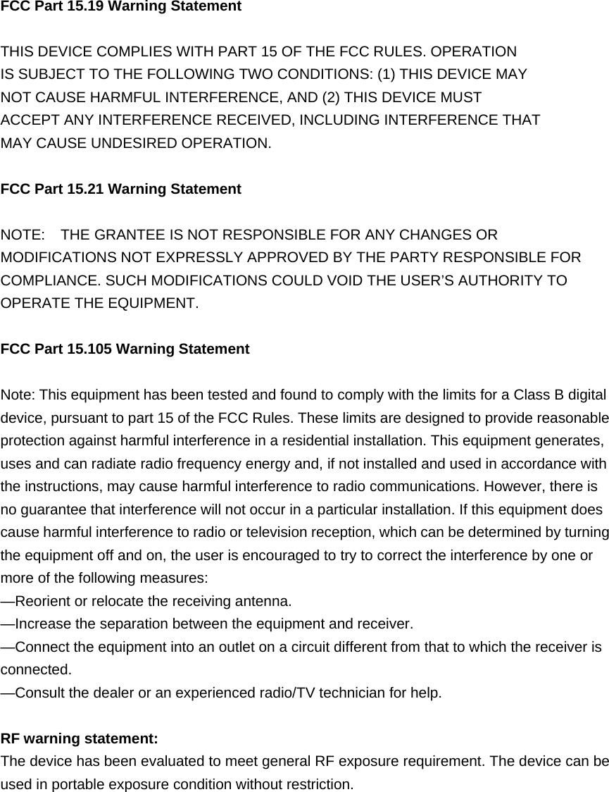  FCC Part 15.19 Warning Statement   THIS DEVICE COMPLIES WITH PART 15 OF THE FCC RULES. OPERATION IS SUBJECT TO THE FOLLOWING TWO CONDITIONS: (1) THIS DEVICE MAY NOT CAUSE HARMFUL INTERFERENCE, AND (2) THIS DEVICE MUST ACCEPT ANY INTERFERENCE RECEIVED, INCLUDING INTERFERENCE THAT MAY CAUSE UNDESIRED OPERATION.  FCC Part 15.21 Warning Statement  NOTE:    THE GRANTEE IS NOT RESPONSIBLE FOR ANY CHANGES OR MODIFICATIONS NOT EXPRESSLY APPROVED BY THE PARTY RESPONSIBLE FOR COMPLIANCE. SUCH MODIFICATIONS COULD VOID THE USER’S AUTHORITY TO OPERATE THE EQUIPMENT. FCC Part 15.105 Warning Statement  Note: This equipment has been tested and found to comply with the limits for a Class B digital device, pursuant to part 15 of the FCC Rules. These limits are designed to provide reasonable protection against harmful interference in a residential installation. This equipment generates, uses and can radiate radio frequency energy and, if not installed and used in accordance with the instructions, may cause harmful interference to radio communications. However, there is no guarantee that interference will not occur in a particular installation. If this equipment does cause harmful interference to radio or television reception, which can be determined by turning the equipment off and on, the user is encouraged to try to correct the interference by one or more of the following measures: —Reorient or relocate the receiving antenna. —Increase the separation between the equipment and receiver. —Connect the equipment into an outlet on a circuit different from that to which the receiver is connected. —Consult the dealer or an experienced radio/TV technician for help.  RF warning statement: The device has been evaluated to meet general RF exposure requirement. The device can be used in portable exposure condition without restriction. 