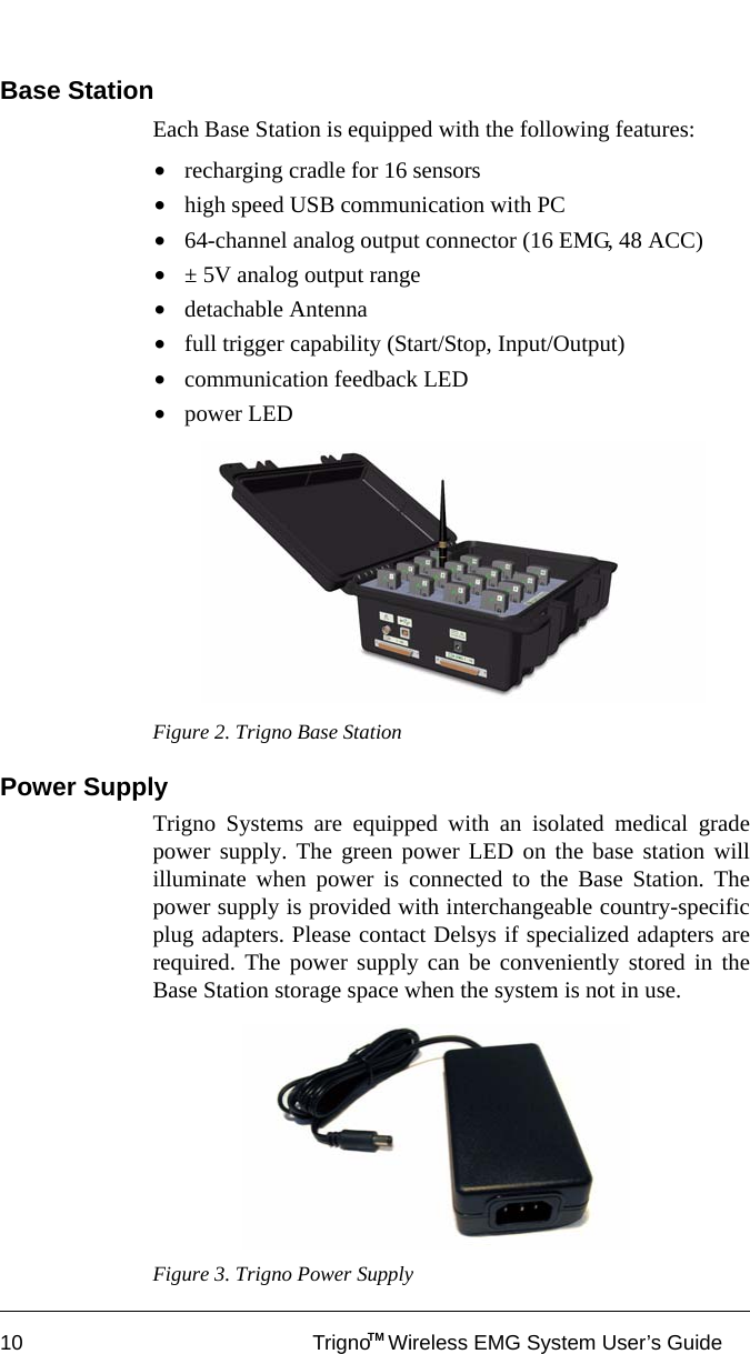 10 Trigno   Wireless EMG System User’s GuideTMBase StationEach Base Station is equipped with the following features:•recharging cradle for 16 sensors•high speed USB communication with PC•64-channel analog output connector (16 EMG, 48 ACC)•± 5V analog output range•detachable Antenna•full trigger capability (Start/Stop, Input/Output)•communication feedback LED•power LEDFigure 2. Trigno Base Station Power SupplyTrigno Systems are equipped with an isolated medical gradepower supply. The green power LED on the base station willilluminate when power is connected to the Base Station. Thepower supply is provided with interchangeable country-specificplug adapters. Please contact Delsys if specialized adapters arerequired. The power supply can be conveniently stored in theBase Station storage space when the system is not in use. Figure 3. Trigno Power Supply