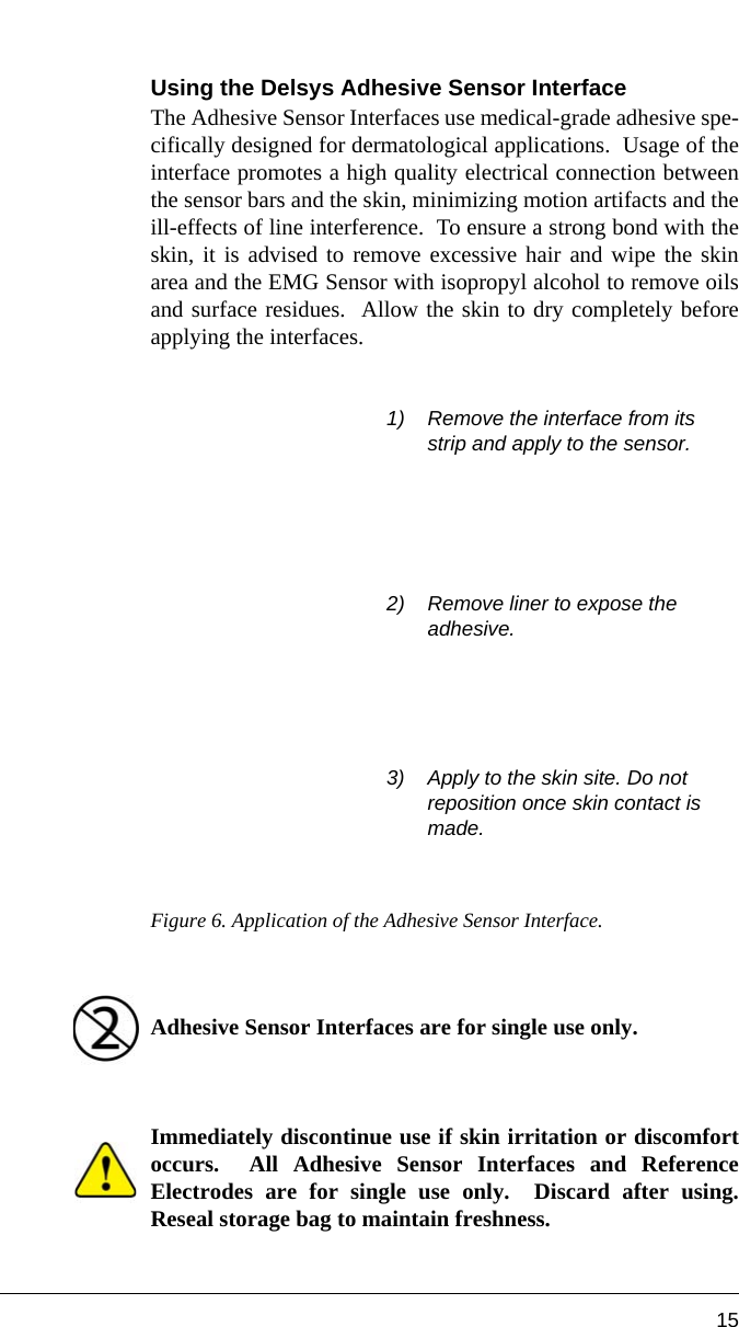 15Using the Delsys Adhesive Sensor InterfaceThe Adhesive Sensor Interfaces use medical-grade adhesive spe-cifically designed for dermatological applications.  Usage of theinterface promotes a high quality electrical connection betweenthe sensor bars and the skin, minimizing motion artifacts and theill-effects of line interference.  To ensure a strong bond with theskin, it is advised to remove excessive hair and wipe the skinarea and the EMG Sensor with isopropyl alcohol to remove oilsand surface residues.  Allow the skin to dry completely beforeapplying the interfaces.Figure 6. Application of the Adhesive Sensor Interface.   Adhesive Sensor Interfaces are for single use only.  Immediately discontinue use if skin irritation or discomfortoccurs.  All Adhesive Sensor Interfaces and ReferenceElectrodes are for single use only.  Discard after using.Reseal storage bag to maintain freshness.1) Remove the interface from its strip and apply to the sensor.2) Remove liner to expose the adhesive.3) Apply to the skin site. Do not reposition once skin contact is made.