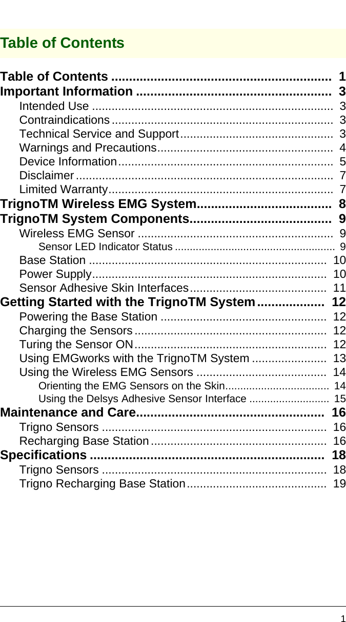 1Table of ContentsTable of Contents ..............................................................  1Important Information .......................................................  3Intended Use ..........................................................................  3Contraindications....................................................................  3Technical Service and Support...............................................  3Warnings and Precautions......................................................  4Device Information..................................................................  5Disclaimer...............................................................................  7Limited Warranty.....................................................................  7TrignoTM Wireless EMG System......................................  8TrignoTM System Components........................................  9Wireless EMG Sensor ............................................................  9Sensor LED Indicator Status ......................................................  9Base Station .........................................................................  10Power Supply........................................................................  10Sensor Adhesive Skin Interfaces..........................................  11Getting Started with the TrignoTM System...................  12Powering the Base Station ...................................................  12Charging the Sensors...........................................................  12Turing the Sensor ON...........................................................  12Using EMGworks with the TrignoTM System .......................  13Using the Wireless EMG Sensors ........................................  14Orienting the EMG Sensors on the Skin...................................  14Using the Delsys Adhesive Sensor Interface ...........................  15Maintenance and Care.....................................................  16Trigno Sensors .....................................................................  16Recharging Base Station......................................................  16Specifications ..................................................................  18Trigno Sensors .....................................................................  18Trigno Recharging Base Station...........................................  19