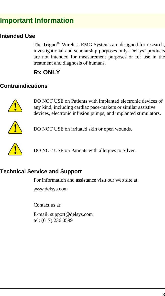 3Important InformationIntended UseThe TrignoTM Wireless EMG Systems are designed for research,investigational and scholarship purposes only. Delsys® productsare not intended for measurement purposes or for use in thetreatment and diagnosis of humans. Rx ONLYContraindicationsTechnical Service and SupportFor information and assistance visit our web site at:www.delsys.comContact us at:E-mail: support@delsys.comtel: (617) 236 0599DO NOT USE on Patients with implanted electronic devices of any kind, including cardiac pace-makers or similar assistive devices, electronic infusion pumps, and implanted stimulators.DO NOT USE on irritated skin or open wounds.DO NOT USE on Patients with allergies to Silver.