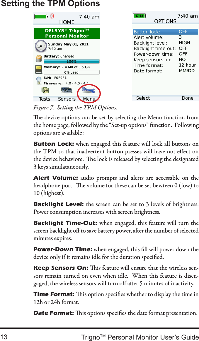 TrignoTM Personal Monitor User’s Guide13Setting the TPM OptionsSetting the TPM Options.Figure 7.  e device options can be set by selecting the Menu function from the home page, followed by the “Set-up options” function.  Following options are available:Button Lock: when engaged this feature will lock all buttons on the TPM so that inadvertent button presses will have not eect on the device behaviore.  e lock is released by selecting the designated 3 keys simulataneously.Alert  Volume:  audio  prompts  and  alerts  are  accessable  on  the headphone port.  e volume for these can be set bewteen 0 (low) to 10 (highest).Backlight  Level: the screen can be set to 3 levels of brightness.Power consumption increases with screen brightness.Backlight  Time-Out:  when engaged,  this feature will turn the screen backlight o to save battery power, aer the number of selected minutes expires.Power-Down Time: when engaged, this ll will power down the device only if it remains idle for the duration specied.Keep Sensors On: is feature will ensure that the wireless sen-sors remain turned on even when idle.  When this feature is disen-gaged, the wireless sensors will turn o aer 5 minutes of inactivity.Time Format: is option species whether to display the time in 12h or 24h format.Date Format: is options species the date format presentation.