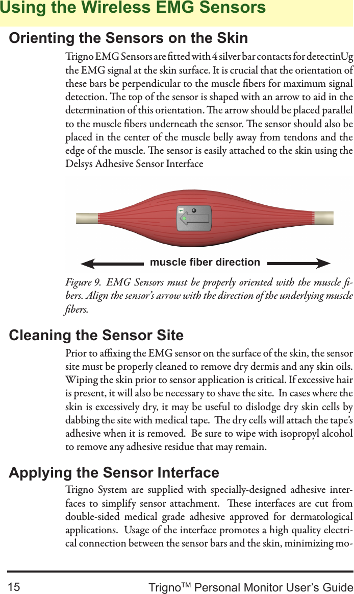 TrignoTM Personal Monitor User’s Guide15Orienting the Sensors on the SkinTrigno EMG Sensors are tted with 4 silver bar contacts for detectinUg the EMG signal at the skin surface. It is crucial that the orientation of these bars be perpendicular to the muscle bers for maximum signal detection. e top of the sensor is shaped with an arrow to aid in the determination of this orientation. e arrow should be placed parallel to the muscle bers underneath the sensor. e sensor should also be placed in the center of the muscle belly away from tendons and the edge of the muscle. e sensor is easily attached to the skin using the Delsys Adhesive Sensor InterfaceUsing the Wireless EMG Sensorsmuscle ber directionEMG  Sensors must be properly oriented with the muscle -Figure 9.  bers. Align the sensor’s arrow with the direction of the underlying muscle bers.Prior to axing the EMG sensor on the surface of the skin, the sensor site must be properly cleaned to remove dry dermis and any skin oils.  Wiping the skin prior to sensor application is critical. If excessive hair is present, it will also be necessary to shave the site.  In cases where the skin is excessively dry, it may be useful to dislodge dry skin cells by dabbing the site with medical tape.  e dry cells will attach the tape’s adhesive when it is removed.  Be sure to wipe with isopropyl alcohol to remove any adhesive residue that may remain.Cleaning the Sensor SiteApplying the Sensor InterfaceTrigno  System  are  supplied  with  specially-designed  adhesive  inter-faces  to  simplify  sensor attachment.   ese  interfaces  are  cut  from double-sided  medical  grade  adhesive  approved  for  dermatological applications.  Usage of the interface promotes a high quality electri-cal connection between the sensor bars and the skin, minimizing mo-