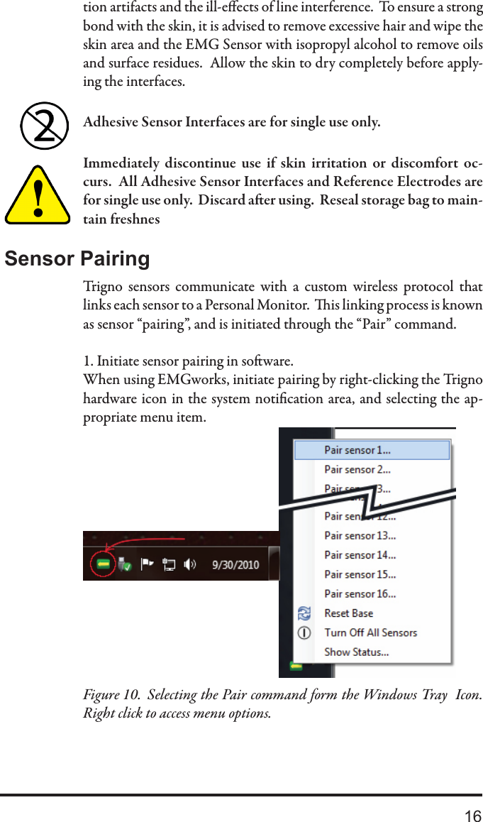 16tion artifacts and the ill-eects of line interference.  To ensure a strong bond with the skin, it is advised to remove excessive hair and wipe the skin area and the EMG Sensor with isopropyl alcohol to remove oils and surface residues.  Allow the skin to dry completely before apply-ing the interfaces.Adhesive Sensor Interfaces are for single use only.  Immediately  discontinue  use  if  skin  irritation  or  discomfort  oc-curs.  All Adhesive Sensor Interfaces and Reference Electrodes are for single use only.  Discard aer using.  Reseal storage bag to main-tain freshnesSensor PairingTrigno  sensors  communicate  with  a  custom  wireless  protocol  that links each sensor to a Personal Monitor.  is linking process is known as sensor “pairing”, and is initiated through the “Pair” command. 1. Initiate sensor pairing in soware.When using EMGworks, initiate pairing by right-clicking the Trigno hardware icon in the system notication area, and selecting the ap-propriate menu item.Selecting the Pair command form the Windows Tray  Icon.  Figure 10.  Right click to access menu options.