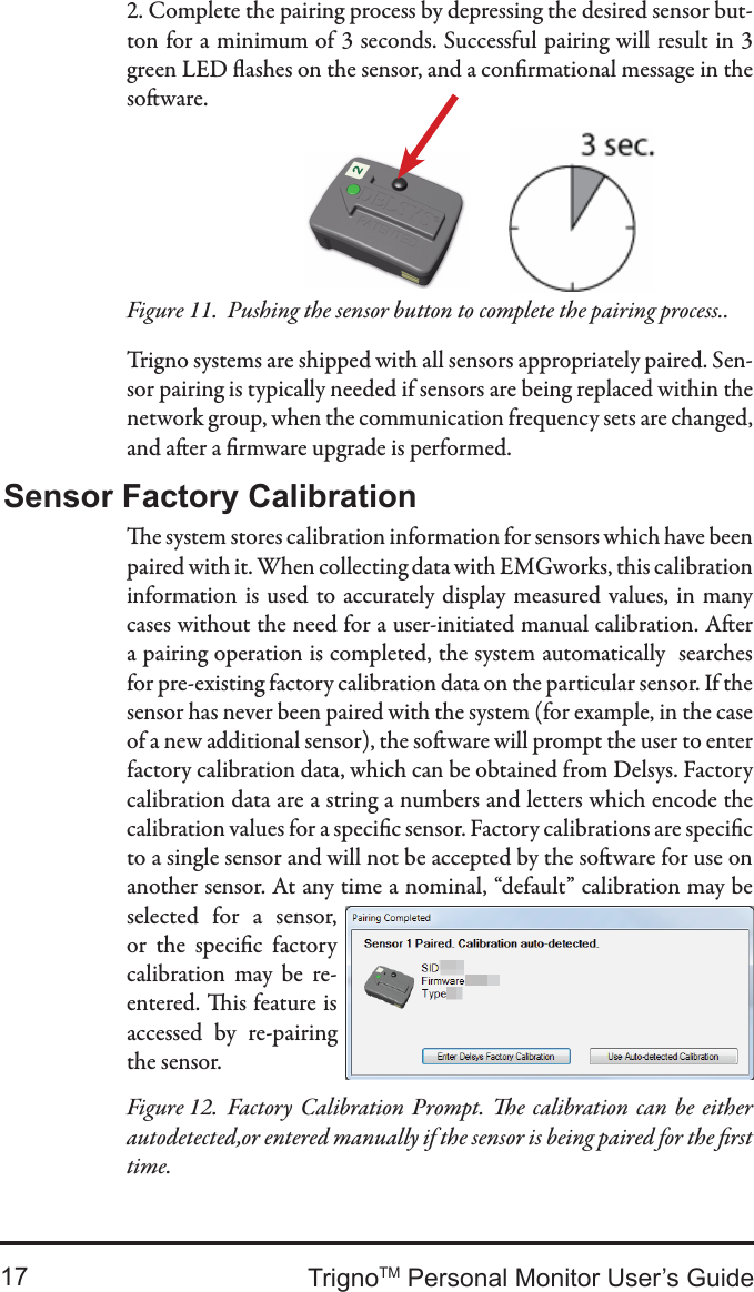 TrignoTM Personal Monitor User’s Guide172. Complete the pairing process by depressing the desired sensor but-ton for a minimum of 3 seconds. Successful pairing will result in 3 green LED ashes on the sensor, and a conrmational message in the soware.Trigno systems are shipped with all sensors appropriately paired. Sen-sor pairing is typically needed if sensors are being replaced within the network group, when the communication frequency sets are changed, and aer a rmware upgrade is performed.Pushing the sensor button to complete the pairing process..Figure 11.  e system stores calibration information for sensors which have been paired with it. When collecting data with EMGworks, this calibration information  is  used to  accurately display measured values, in many cases without the need for a user-initiated manual calibration. Aer a pairing operation is completed, the system automatically  searches for pre-existing factory calibration data on the particular sensor. If the sensor has never been paired with the system (for example, in the case of a new additional sensor), the soware will prompt the user to enter factory calibration data, which can be obtained from Delsys. Factory calibration data are a string a numbers and letters which encode the calibration values for a specic sensor. Factory calibrations are specic to a single sensor and will not be accepted by the soware for use on another sensor. At any time a nominal, “default” calibration may be selected  for  a  sensor, or  the  specic  factory calibration  may  be  re-entered. is feature is accessed  by  re-pairing the sensor.Sensor Factory CalibrationFactory Calibration  Prompt. e  calibration can  be  either Figure 12.  autodetected,or entered manually if the sensor is being paired for the rst time.