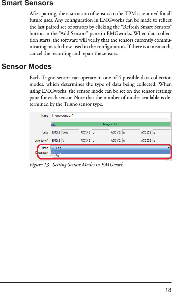 18Smart SensorsAer pairing, the association of sensors to the TPM is retained for all future uses. Any conguration in EMGworks can be made to reect the last paired set of sensors by clicking the “Refresh Smart Sensors” button in the “Add Sensors” pane in EMGworks. When data collec-tion starts, the soware will verify that the sensors currently commu-nicating match those used in the conguration. If there is a mismatch, cancel the recording and repair the sensors.Sensor ModesEach Trigno sensor can operate in one of 4 possible data collection modes,  which  determines  the  type  of  data  being  collected.  When using EMGworks, the sensor mode can be set on the sensor settings pane for each sensor. Note that the number of modes available is de-termined by the Trigno sensor type.Setting Senosr Modes in EMGwork.Figure 13.  