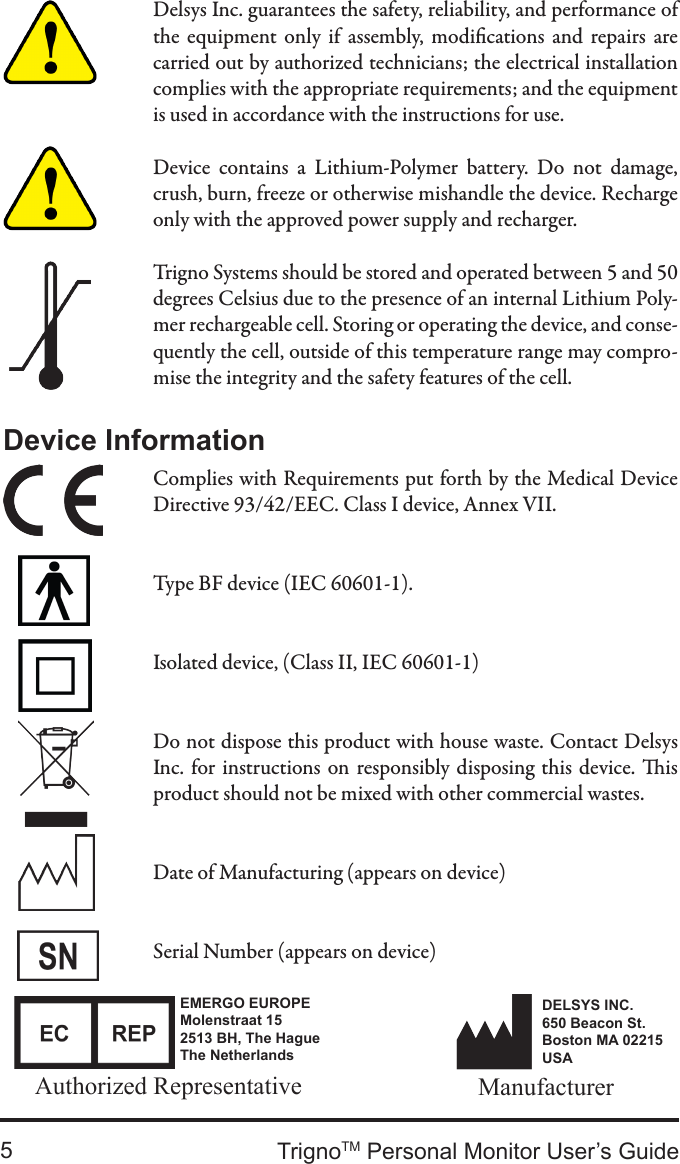 TrignoTM Personal Monitor User’s Guide5Delsys Inc. guarantees the safety, reliability, and performance of the  equipment  only  if  assembly,  modications  and  repairs  are carried out by authorized technicians; the electrical installation complies with the appropriate requirements; and the equipment is used in accordance with the instructions for use.Device  contains  a  Lithium-Polymer  battery.  Do  not  damage, crush, burn, freeze or otherwise mishandle the device. Recharge only with the approved power supply and recharger.Trigno Systems should be stored and operated between 5 and 50 degrees Celsius due to the presence of an internal Lithium Poly-mer rechargeable cell. Storing or operating the device, and conse-quently the cell, outside of this temperature range may compro-mise the integrity and the safety features of the cell.Device InformationComplies with Requirements put forth by the Medical Device Directive 93/42/EEC. Class I device, Annex VII.Type BF device (IEC 60601-1).Isolated device, (Class II, IEC 60601-1)Do not dispose this product with house waste. Contact Delsys Inc. for instructions on responsibly disposing this device.  is product should not be mixed with other commercial wastes.Date of Manufacturing (appears on device)Serial Number (appears on device)EMERGO EUROPEMolenstraat 152513 BH, The HagueThe NetherlandsAuthorized Representative ManufacturerDELSYS INC.650 Beacon St.Boston MA 02215USA