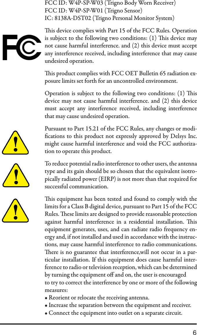 6FCC ID: W4P-SP-W03 (Trigno Body Worn Receiver)FCC ID: W4P-SP-W01 (Trigno Sensor)IC: 8138A-DST02 (Trigno Personal Monitor System)is device complies with Part 15 of the FCC Rules. Operation is subject to the following two conditions: (1) is device may not cause harmful interference. and (2) this device must accept any interference received, including interference that may cause undesired operation. is product complies with FCC OET Bulletin 65 radiation ex-posure limits set forth for an uncontrolled environment.Operation is subject to the following two conditions: (1) is device may not cause harmful interference. and (2) this device must  accept  any  interference  received,  including  interference that may cause undesired operation.Pursuant to Part 15.21 of the FCC Rules, any changes or modi-cations to this product not expressly approved by Delsys Inc.might cause harmful interference and void the FCC authoriza-tion to operate this product.To reduce potential radio interference to other users, the antenna type and its gain should be so chosen that the equivalent isotro-pically radiated power (EIRP) is not more than that required for successful communication.is equipment has been tested and found to comply with the limits for a Class B digital device, pursuant to Part 15 of the FCC Rules. ese limits are designed to provide reasonable protection against  harmful  interference  in  a  residential  installation.  is equipment generates, uses, and can radiate radio frequency en-ergy and, if not installed and used in accordance with the instruc-tions, may cause harmful interference to radio communications. ere is no guarantee that interference,will not occur in a par-ticular installation. If this equipment does cause harmful inter-ference to radio or television reception, which can be determined by turning the equipment o and on, the user is encouragedto try to correct the interference by one or more of the following measures:• Reorient or relocate the receiving antenna.• Increase the separation between the equipment and receiver.• Connect the equipment into outlet on a separate circuit.