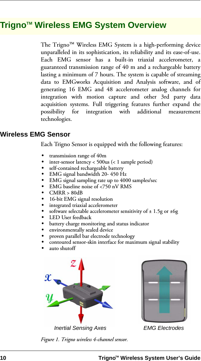 10 Trigno   Wireless System User’s GuideTMTrignoTM Wireless EMG System OverviewThe TrignoTM Wireless EMG System is a high-performing deviceunparalleled in its sophistication, its reliability and its ease-of-use.Each EMG sensor has a built-in triaxial accelerometer, aguaranteed transmission range of 40 m and a rechargeable batterylasting a minimum of 7 hours. The system is capable of streamingdata to EMGworks Acquisition and Analysis software, and ofgenerating 16 EMG and 48 accelerometer analog channels forintegration with motion capture and other 3rd party dataacquisition systems. Full triggering features further expand thepossibility for integration with additional measurementtechnologies.Wireless EMG SensorEach Trigno Sensor is equipped with the following features:•transmission range of 40m•inter-sensor latency &lt; 500us (&lt; 1 sample period)•self-contained rechargeable battery•EMG signal bandwidth 20- 450 Hz •EMG signal sampling rate up to 4000 samples/sec•EMG baseline noise of &lt;750 nV RMS•CMRR &gt; 80dB•16-bit EMG signal resolution•integrated triaxial accelerometer •software selectable accelerometer sensitivity of ± 1.5g or ±6g•LED User feedback •battery charge monitoring and status indicator•environmentally sealed device •proven parallel bar electrode technology•contoured sensor-skin interface for maximum signal stability•auto shutoffFigure 1. Trigno wireless 4-channel sensor.Inertial Sensing Axes EMG Electrodes